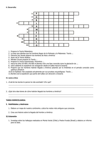 II. Desarrolla:




   1.   Propone la Teoría Melanésica
   2.   La tesis que plantea que los hombres llegan de la Polinesia y la Melanesia: Teoría ...
   3.   Estrecho por donde pasaron los hombres de Asia a América
   4.   Autor de la Teoría Asiática
   5.   Méndez Correa propone la Teoría ...
   6.   Propone la Teoría Autoctonista: Florentino ...
   7.   Hacia los años 50 000 a 40 000 el planeta vivía una fase conocida como la glaciación de ...
   8.   Llevó adelante la expedición de navegación desde el Callao hacia la Oceanía
   9.   Propone que los hombres habrían llegado a América pasando por la Antártida en el periodo conocido como
        optimus climatum
   10. Es la hipótesis más aceptada actualmente por sus pruebas arqueológicas: Teoría ...
   11. Nombre de la expedición que partió del Callao con dirección a Oceanía

III. Juicio crítico

1. ¿Cuál de las teorías te parece la más acertada? ¿Por qué?
    ____________________________________________________________________________________
    ____________________________________________________________________________________

2. ¿Qué otra idea tienes de cómo habrían llegado los hombres a América?
   ____________________________________________________________________________________
   ____________________________________________________________________________________

TAREA DOMICILIARIA:

I. Habilidades y destrezas

   1. Elabora un mapa de nuestro continente y ubica los restos más antiguos que conozcas.

   2. Crea una historia sobre la llegada del hombre a América

II. Extensión

   1. Investiga sobre los hallazgos realizados en Monte Verde (Chile) y Piedra Furada (Brasil) y elabora un informe
      para la clase.
 