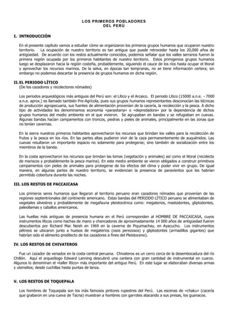 LOS PRIMEROS POBLADORES
                                                DEL PERÚ

I. INTRODUCCIÓN

   En el presente capítulo vamos a estudiar cómo se organizaron los primeros grupos humanos que ocuparon nuestro
   territorio. La ocupación de nuestro territorio es tan antigua que puede retroceder hasta los 20,000 años de
   antigüedad. De acuerdo con los restos actualmente conocidos, podemos señalar que los valles serranos fueron la
   primera región ocupada por los primeros habitantes de nuestro territorio. Estos primigenios grupos humanos
   luego se desplazaron hacia la región costeña, probablemente, siguiendo el cauce de los ríos hasta ocupar el litoral
   y aprovechar los recursos marinos. De la selva, en épocas tan tempranas, no se tiene información certera; sin
   embargo no podemos descartar la presencia de grupos humanos en dicha región.

II. EL PERIODO LÍTICO
    (De los cazadores y recolectores nómades)

   Los periodos arqueológicos más antiguos del Perú son: el Lítico y el Arcaico. El periodo Lítico (15000 a.n.e. - 7000
   a.n.e. aprox.) es llamado también Pre-Agrícola, pues sus grupos humanos representantes desconocían las técnicas
   de producción agropecuaria, sus fuentes de alimentación provenían de la cacería, la recolección y la pesca. A dicho
   tipo de actividades les denominamos economía «parasitaria» o «depredadora» por la dependencia de dichos
   grupos humanos del medio ambiente en el que vivieron. Se agrupaban en bandas y se refugiaban en cuevas.
   Algunas bandas hacían campamentos con troncos, piedras y pieles de animales, principalmente en las zonas que
   no tenían cavernas.

   En la sierra nuestros primeros habitantes aprovecharon los recursos que brindan los valles para la recolección de
   frutos y la pesca en los ríos. En las partes altas pudieron vivir de la caza permanentemente de auquénidos. Las
   cuevas resultaron un importante espacio no solamente para protegerse; sino también de socialización entre los
   miembros de la banda.

   En la costa aprovecharon los recursos que brindan las lomas (vegetación y animales) así como el litoral (recolecta
   de mariscos y probablemente la pesca marina). En este medio ambiente se vieron obligados a construir primitivos
   campamentos con pieles de animales para protegerse de los efectos del clima y poder vivir en grupo. De igual
   manera, en algunas partes de nuestro territorio, se evidencian la presencia de paravientos que les habrían
   permitido cobertura durante las noches.

III. LOS RESTOS DE PACCAICASA

   Los primeros seres humanos que llegaron al territorio peruano eran cazadores nómades que provenían de las
   regiones septentrionales del continente americano. Estas bandas del PERIODO LÍTICO peruano se alimentaban de
   vegetales silvestres y probablemente de megafauna pleistocénica como: megaterios, mastodontes, gliptodontes,
   paleollamas y caballos americanos.

   Las huellas más antiguas de presencia humana en el Perú corresponden al HOMBRE DE PACCAICASA, cuyos
   instrumentos líticos como hachas de mano y chancadores de aproximadamente 14.000 años de antigüedad fueron
   descubiertos por Richard Mac Neish en 1969 en la caverna de Piquimachay, en Ayacucho. Los instrumentos
   pétreos se ubicaron junto a huesos de megaterios (osos perezosos) y gliptodontes (armadillos gigantes) que
   habrían sido el alimento predilecto de los cazadores a fines del Pleistoceno).

IV. LOS RESTOS DE CHIVATEROS

   Fue un cazador de venados en la costa central peruana. Chivateros es un cerro cerca de la desembocadura del río
Chillón. Aquí el arqueólogo Edward Lanning descubrió una cantera con gran cantidad de instrumental en cuarzo.
Algunos lo denominan el «taller lítico» más importante del antiguo Perú. En este lugar se elaboraban diversas armas
y utensilios; desde cuchillas hasta puntas de lanza.


V. LOS RESTOS DE TOQUEPALA

   Los hombres de Toquepala son los más famosos pintores rupestres del Perú. Las escenas de «chaku» (cacería
   que grabaron en una cueva de Tacna) muestran a hombres con garrotes atacando a sus presas, los guanacos.
 