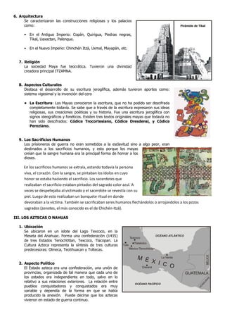 6. Arquitectura
     Se caracterizaron las construcciones religiosas y los palacios
     como:                                                                                                 Pirámide de Tikal


      • En el Antiguo Imperio: Copán, Quirigua, Piedras negras,
        Tikal, Uaxactan, Palenque.

      • En el Nuevo Imperio: Chinchén Itzá, Uxmal, Mayapán, etc.


   7. Religión
      La sociedad Maya fue teocrática. Tuvieron una divinidad
      creadora principal ITZAMNA.


   8. Aspectos Culturales
      Destaca el desarrollo de su escritura jeroglífica, además tuvieron aportes como:
      sistema vigesimal y la invención del cero

      • La Escritura: Los Mayas conocieron la escritura, que no ha podido ser descifrada
        completamente todavía. Se sabe que a través de la escritura expresaron sus ideas
        religiosas, sus creaciones poéticas y su historia. Fue una escritura jeroglífica con
        signos ideográficos y fonéticos. Existen tres textos originales mayas que todavía no
        han sido descifrados: Códice Trocortesiano, Códice Dresdensi, y Códice
        Pereziano.


   9. Los Sacrificios Humanos
      Los prisioneros de guerra no eran sometidos a la esclavitud sino a algo peor, eran
      destinados a los sacrificios humanos, y esto porque los mayas
      creían que la sangre humana era la principal forma de honrar a los
      dioses.

     En los sacrificios humanos se extraía, estando todavía la persona
     viva, el corazón. Con la sangre, se pintaban los ídolos en cuyo
     honor se estaba haciendo el sacrificio. Los sacerdotes que
     realizaban el sacrificio estaban pintados del sagrado color azul. A
     veces se despellejaba al victimado y el sacerdote se revestía con su
     piel. Luego de esto realizaban un banquete ritual en donde
     devoraban a la víctima. También se sacrificaban seres humanos flechándolos o arrojándolos a los pozos
     sagrados (zenotes, el más conocido es el de Chichén-Itzá).

III. LOS AZTECAS O NAHUAS

   1. Ubicación
      Se ubicaron en un islote del Lago Texcoco, en la
      Meseta del Anahuac. Forma una confederación (1435)               Texcoco
                                                                                             OCÉANO ATLÁNTICO
      de tres Estados Tenochtitlan, Texcoco, Tlacopan. La
                                                                          Tlatelolco
      Cultura Azteca representa la síntesis de tres culturas    Tula
      predecesoras: Olmeca, Teotihuacan y Toltecas.                    México-Tenochticlán
                                                                                                                                 BÉLICE




                                                                             M É        La Venta

   2. Aspecto Político                                                              X I C
      El Estado azteca era una confederación, una unión de                    Oaxaca         O
      provincias, organizada de tal manera que cada uno de                                                      GUATEMALA
      los estados era independiente en todo, salvo en lo
                                                                                                                                 AS




      relativo a sus relaciones exteriores. La relación entre
                                                                                                                               R
                                                                                                                            DU




                                                                           OCÉANO PACÍFICO
      pueblos conquistadores y conquistados era muy
                                                                                                                           N
                                                                                                                        O
                                                                                                                       H




      variable y dependía de la forma en que se había
      producido la anexión. Puede decirse que los aztecas
      vivieron en estado de guerra continuo.
 