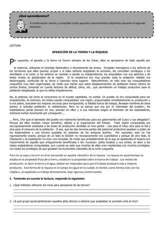 ¿Qué aprenderemos?

                A continuación vamos a consolidar todos aquellos conocimientos adquiridos durante el segundo
                bimestre.




LECTURA

                                   APARICIÓN DE LA TIERRA Y LA RIQUEZA



P  or supuesto, el ganado y la tierra no fueron siempre de los Inkas; ellos se apropiaron de todo aquello por

    la violencia, utilizando el chantaje diplomático o directamente las armas. Enviaban mensajeros a los señores de
los territorios que ellos querían ocupar y si tales señores aceptaban la sumisión, les concedían privilegios o los
asimilaban a la corte; si los señores se resistían a perder su independencia, los aniquilaban con sus ejércitos y de
todos modos se apoderaban de la región. Si la resistencia era muy grande, toda la población rebelde era
desarraigada, conducida de su tierra a colonizar otros lugares. Naturalmente, en esto eran los conquistadores
cusqueños muy bien organizados, de modo que hacían que estos desplazamientos de población fueran dentro de
ciertos límites, tomando en cuenta factores de altitud, clima, etc., que permitieran un trabajo productivo para la
población desplazada, la que no debía empobrecerse.

No, la pobreza, tal como la conocemos en el mundo capitalista, no existía. Un pueblo no era conquistado para ser
empobrecido; al contrario, los Inkas cuando conquistaban una región, programaban inmediatamente su producción y
si era pobre, buscaban los mejores recursos para enriquecerla; si faltaba fuerza de trabajo, llevaban hombres de otras
partes; si sobraba población, la redistribuían. Pero no se piense que era por el «bienestar del pueblo»; los
explotadores jamás piensan en eso; piensan en ellos y si sus intereses exígen el bienestar de los explotadores,
entonces luchan duramente por conseguirlo ...

... Pero, ¿Por qué el bienestar del pueblo era realmente beneficioso para los gobernantes del Cusco y sus allegados?.
Porque así ellos recibían mayor beneficio, debido a la organización del Estado. Toda región conquistada era
escrupulosamente analizada a las áreas de producción divididas en tres partes : una para el Inka, otra para el Sol y
otra para el consumo de la población. O sea, que las dos terceras partes del potencial productivo pasaban a poder de
los exploradores y una tercera quedaba en posesión de los antiguos dueños. Por supuesto, esto no fue
rigurosamente exacto, porque de un lado la división no necesariamente era cuantitativa y porque de otro lado, la
tributación y la explotación no eran una novedad, de modo que probablemente de lo que se apoderaba el imperio era
mayormente de aquello que antiguamente beneficiaba a los «curacas» (jefes locales) y sus cortes, es decir a las
clases explotadoras conquistadas, aun cuando se sabe que muchas de ellas eran mantenidas con muchos privilegios,
con todos los privilegios de que gozaban los burócratas coloniales de la corte cusqueña.

Pero no se vaya a incurrir en error pensando en aquella «división» de la riqueza. La riqueza en aquel tiempo no
estaba en la propiedad física de la tierra, estaba en la propiedad sobre la fuerza de trabajo. Los medios de
producción, es decir la tierra y el agua, debían ser mejorados para que el trabajo produjera más y mejores
productos. Esta forma de la riqueza en el campo era igual en la ciudad, en donde, como hemos visto con las
«Aqllas», se explotaba su trabajo directamente, bajo riguroso control estatal.

I. Teniendo en cuenta la lectura, responde lo siguiente:

1. ¿Qué métodos utilizaron los incas para apropiarse de las tierras?
   _____________________________________________________________________________________________
   _____________________________________________________________________________________________
   _____________________________________________________________________________________________

2. ¿A qué grupo social pertenecían aquellos jefes étnicos o señores que aceptaban la sumisión ante el inca?
   _____________________________________________________________________________________________
   _____________________________________________________________________________________________
   _____________________________________________________________________________________________
 