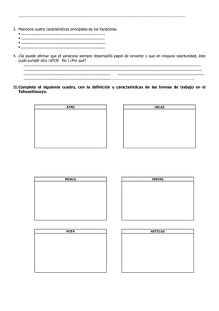 ......................................................................................................................................................


3. Menciona cuatro características principales de los Yanaconas
   • ...........................................................................
   • ...........................................................................
   • ...........................................................................
   • ...........................................................................

4. ¿Se puede afirmar que el yanacona siempre desempeñó papel de sirviente y que en ninguna oportunidad, éste
   pudo cumplir otro rol?(Sí No ) ¿Por qué?
      ...............................................................................................................................................................
      ................................................................................................................................................................
      ..............................................................................      ..............................................................................
      ..............................................................................…………………………………………………………………………

II. Completa el siguiente cuadro, con la definición y características de las formas de trabajo en el
    Tahuantinsuyo.



                                               AYNI                                                                           INCAS




                                             MINCA                                                                          MAYAS




                                              MITA                                                                        AZTECAS
 