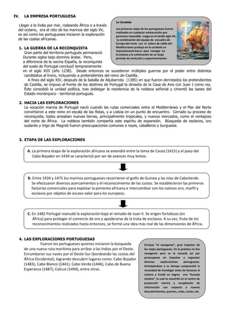 IV.   LA EMPRESA PORTUGUESA
                                                            La Carabela
  Llegar a la India por mar, rodeando África o a través
  del océano, era el reto de los marinos del siglo XV,      Los primeros viajes de los portugueses fueron
                                                            realizados en cualquier embarcación que
  es así como los portugueses iniciaron la exploración      pareciera razonable. Luego en el tardío siglo XV,
  de las costas africanas.                                   la combinación del equipo de escuadra de
                                                            Europa del norte con el velero de rejilla del
  1. LA GUERRA DE LA RECONQUISTA                            Mediterráneo produjo en la carabela un
                                                            impresionante barco para navegar en
     Gran parte del territorio portugués permaneció         el océano y la culminación de un largo
    Durante siglos bajo dominio árabe. Pero,                periodo de evolución y experimentación.
    a diferencia de la vecina España, la reconquista
    del suelo de Portugal concluyó tempranamente
    en el siglo XIII (año 1238). Desde entonces se sucedieron múltiples guerras por el poder entre distintos
     candidatos al trono, incluyendo a pretendientes del reino de Castilla.
       A fines del siglo XIV, después de la batalla de Aljubarrota (1385) en que fueron derrotados los pretendientes
     de Castilla, se impuso al frente de los destinos de Portugal la dinastía de la Casa de Avis con Juan I como rey.
     Éste consolidó la unidad política, tras doblegar la resistencia de la nobleza señorial y cimentó las bases del
     Estado monárquico - territorial portugués.

  2. HACIA LAS EXPLORACIONES
     La vocación marina de Portugal nació cuando las rutas comerciales entre el Mediterráneo y el Mar del Norte
     convirtieron a este reino en escala de las flotas, y a Lisboa en un punto de encuentro. Cerrado su proceso de
     reconquista, todos ansiaban nuevas tierras, principalmente tropicales, y nuevos mercados, como el ventajoso
     del norte de África. La nobleza también compartía este espíritu de expansión. Búsqueda de esclavos, oro
     sudanés y trigo de Magreb fueron preocupaciones comunes a reyes, caballeros y burguesía.


  3. ETAPA DE LAS EXPLORACIONES

       A. La primera etapa de la exploración africana se extendió entre la toma de Cauta (1415) y el paso del
          Cabo Bojador en 1434 se caracterizó por ser de avances muy lentos.




        B. Entre 1434 y 1475 los marinos portugueses recorrieron el golfo de Guinea y las islas de CaboVerde.
          Se efectuaron diversos acercamientos y el reconocimiento de las costas. Se establecieron las primeras
          factorías comerciales para explotar la pimienta africana e intercambiar con los nativos oro, marfil y
          esclavos por objetos de escaso valor para los europeos.



        C. En 1482 Portugal reanudó la exploración bajo el reinado de Juan II. Se erigen fortalezas (en
           África) para proteger el comercio de oro y apoderarse de la trata de esclavos. A su vez, fruto de los
           reconocimientos realizados hasta entonces, se formó una idea más real de las dimensiones de África.


  4. LAS EXPLORACIONES PORTUGUESAS
                Fueron los portugueses quienes iniciaron la búsqueda              Enrique “el navegante”, gran impulsor de
      de una nueva ruta marítima para arribar a las Indias por el Oeste.          los viajes portugueses. En la práctica no fue
      Enrumbaron sus naves por el Oeste-Sur (bordeando las costas del             navegante pero se le conoció así por
                                                                                  preocuparse en impulsar y organizar
      África Occidental), logrando descubrir lugares como: Cabo Bojador
                                                                                  diversas      exploraciones      portuguesas.
      (1483), Cabo Blanco (1441), Cabo Verde (1446), Cabo de Buena                Anticipándose a su tiempo comprendió la
      Esperanza (1487), Calicut (1494), entre otros.                              necesidad de investigar antes de lanzarse al
                                                                                  océano y fundó en Sagres una “Escuela
                                                                                  náutica”, la cual se convirtió en el centro de
                                                                                  proyección marina y recopilación de
                                                                                  información con respecto a nuevos
                                                                                  descubrimientos, puertos, rutas, cartas, etc.
 