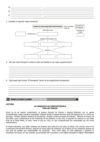 a) _________________________________: ________________________________________________________
      __________________________________________________________________________________________
   b) _________________________________: ________________________________________________________
      __________________________________________________________________________________________
   c) _________________________________: _______________________________________________________
      __________________________________________________________________________________________

2. Completa el siguiente mapa conceptual:

                                                                                                 La guerra de
                                      VIAJES DE EXPLORACIÓN PORTUGUESA         fueron posibles
                                                                                                 reconquista
                                                                               luego de
                                                 utilizaron la ruta                               finalizada en
                                                                                                      el año
                             establecieron


                                              destacan personajes como




                                                     llegaron a




3. ¿Por qué razón Portugal se embarcó antes que España en sus viajes expedicionarios?

   ____________________________________________________________________________________________
   ____________________________________________________________________________________________
   ____________________________________________________________________________________________
   ____________________________________________________________________________________________
   ____________________________________________________________________________________________
   ____________________________________________________________________________________________

4. ¿Qué papel jugó Enrique “El Navegante” dentro de las expediciones portuguesas?

  _____________________________________________________________________________________________
  _____________________________________________________________________________________________
  _____________________________________________________________________________________________
  _____________________________________________________________________________________________
  _____________________________________________________________________________________________
  _____________________________________________________________________________________________

      TAREA DOMICILIARIA

LECTURA
                                       LA CONQUISTA DE CONSTANTINOPLA
                                               POR LOS TURCOS

Como ya es de nuestro conocimiento, el Imperio Romano de Oriente o Imperio Bizantino, con su capital
Constantinopla, surgió cuando el emperador Teodosio dividió el Imperio Romano (año 395 después de J.C.) entre sus
dos hijos : Honorio (Imperio Romano de Occidente) y Arcadio (Imperio Romano de Oriente). Mientras el primero se
derrumbó, como consecuencia de las invasiones de los bárbaros, el año 476; el segundo se mantuvo en pie hasta
fines de la Edad Media, es decir, hasta el año de 1453, en que Constantinopla fue conquistada por los turcos
mahometanos.

El Imperio Bizantino, que había realizado una brillante obra cultural en las artes, las letras y las ciencias como en la
conservación del Derecho Romano, después de varios siglos de existencia, fue el blanco de los constantes ataques de
una serie de pueblos que ambicionaban sus territorios. Pero, entre éstos, los más peligrosos y agresivos lo
constituían los turcos, de raza amarilla, que procedían del Turquestán y que habían abrazado la religión mahometana
 