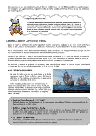de expansión, ya que las rutas tradicionales, la del mar mediterráneo y el mar Báltico estaban monopolizadas por
  los venecianos y la Liga Hanseática, respectivamente, lo mismo sucedía con la ruta africana la cual era controlada
  por los portugueses.



                         Siempre se puede saber más ...

                            La Guerra de la Reconquista fue un movimiento organizado por los reinos cristianos con el
                            objetivo de recuperar las regiones invadidas por los moros (desde el año 711) y detener el
                            avance de la religión islámica, por lo que fue considerada una acción santa. La mencionada
                            guerra ocasionó sangrientas batallas que duraron varios siglos hasta 1492 con la derrota de
                            Boabdil, el último califa en la ciudad de Granada, lo que va a originar la expulsión definitiva
                            de los musulmanes de la península.




II. CRISTÓBAL COLÓN Y LA INVASIÓN A AMÉRICA

  Sobre el origen de Cristóbal Colón se ha especulado mucho, pero lo más probable es que haya nacido en Génova,
  Italia, en 1451, hijo de Doménico Colón y de Susana Fontanarrosa.Murió el 20 de Mayo de 1506 en Valladolid

  No se conocen datos acerca de su infancia ni tampoco de su educación, y lo más probable es que haya adquirido
  sus conocimientos en disciplinas tales como la Geometría en forma autodidacta.

  Se calcula que hacia los 21 años ya era capitán de una galera, y que entre 1472 y 1476 fue corsario, actividad de
  guerra que por esos años era considerada lícita. Entre 1476 y 1485 permaneció en Portugal, donde se involucró
  en el ambiente que generaba el proceso de expansión marítima protagonizado por ese país.

  Sus estudios lo llevaron a proyectar un arriesgado viaje hacia la India, meta a la que se dirigían los esfuerzos
  portugueses. En este empeño llegó a América el 12 de octubre de 1492.

  1. EL PROYECTO COLOMBINO

     La idea de Colón era que se podía llegar a la India
     navegando hacia el Oeste, es decir, a través del Océano
     Atlántico. Se ha insistido, erróneamente, en que quería
     demostrar la esfericidad de la tierra.

     Colón basaba sus cálculos en una curiosa mezcla de
  datos emanados de obras tales como el Imago Mundi, del
  Cardenal Pierre D’Ailly; la Historia Rerum Ubique Gestarum,
  de Eneas Silvio Piccolomini (Papa Pío II); y en los datos que
  sobre la extensión del Atlántico había hecho el geógrafo                       Las tres carabelas de la expedición de Colón a nuevas tierras
  Paolo Toscanelli.



     • Paolo del Pozzo Toscanelli (1397-1482)
       Geógrafo italiano que fijó la distancia de la desconocida isla Antilla del Atlántico, que suponía la isla de
       Cipango (Japón), en 2500 millas.

     • Del Libro Imago Mundi de Pierre D’Ailly
       Extrajo la idea de que nuestro planeta tenía seis partes de tierra y una de agua. Colón concluyó que si
       la esfera tenía 360 grados y el océano era solo una séptima parte de ella, ocuparía 51,4 grados; es
       decir, menos de la mitad de lo que había calculado Toscanelli.

     • “El Libro de las Maravillas”
         Atribuido a Juan de Mandeville. En este texto las alusiones a las enormes distancias asiáticas le
         habrían confirmado hipótesis respecto al tamaño del océano.
 