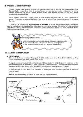 2. APOYO DE LA CORONA ESPAÑOLA

     En 1484, Cristóbal Colón presentó su proyecto al rey de Portugal, Juan II, para que financiara su expedición a
     Cipango (Japón) navegando al oeste de las islas Azores. La respuesta fue negativa : los consejeros del rey
     creyeron equivocados sus cálculos. Además, Portugal llevaba varias décadas buscando una ruta hacia el Este
     navegando alrededor de África.

     Tras la negativa, Colón viajó a España, donde en 1486 solicitó el apoyo de Isabel de Castilla y Fernando de
     Aragón. Finalmente, consiguió su aprobación, tras el fin de la guerra que permitió expulsar a los moros de
     Granada.

      El 17 de abril de 1492 se firmó la Capitulación de Santa Fe, en las que la Corona española se comprometía
  a otorgarle a Colón una serie de beneficios si lograba encontrar una nueva ruta al Oriente. Sería Almirante vitalicio
  y hereditario, Virrey y gobernador de las tierras descubiertas, además de obtener una parte importante de las
  riquezas que se encontraran (10%).




                       Siempre se puede saber más ...

                            Los cronistas atribuyen al mercader Luis de Santángel una intervención
                            directa en favor de Colón ante la Reina. El mismo Santángel ofreció
                            facilitar el dinero que se requería para organizar la expedición.




III. VIAJES DE CRISTOBAL COLÓN

  1. PRIMER VIAJE
     Colón partió de Puerto de Palos el 3 de agosto de 1492 con las naves Santa María (Cristóbal Colón), La Pinta
     (Martín Alonso Pinzón) y la Niña (Vicente Yáñez Pinzón).

     Navegaron varias semanas por altamar hasta que el 12 de octubre de 1492, después de poco más de dos
     meses de navegación un marino de “La Pinta” Rodrigo de Triana avisoró tierra. Las carabelas anclaron frente a
     Guanahani a quien Colón bautiza como San Salvador, recorrió Cuba (Juana) y Haití (La española).

     En Haití se hunde la Santa María y con sus restos se construye el fortín “Navidad” que quedó al mando de
     Diego de Arana.

     Nota: El verdadero nombre de Rodrigo de Triana era Juan Rodríguez Bermejo.
 
