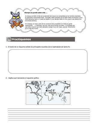 Siempre se puede saber más ...

                           En tiempo de Colón la idea de la redondez de la tierra era compartida por los hombres ilustrados.
                           El matemático renacentista Paulo Toscanelli había calculado que el Japón debía encontrarse a unos
                           4500 kilómetros hacia el oeste de España. En sus cálculos había un error, pues a esa distancia se
                           encontraba América.

                           Sin embargo, la mayor parte de los marineros de la expedición de Colón era gente
                           supersticiosa      e ignorante que aún creía que el mundo era plano. Es probable que
                           casi todos creyeran que Colón planeaba navegar fuera del mapa, cayendo -literalmente-
                           por la orilla del mundo.




1. A través de un esquema señala los principales acuerdos de la Capitulación de Santa Fe.




2. Explica qué representa el siguiente gráfico:




                                   ESPAÑA                          PORTUGAL                  ESPAÑA




  _____________________________________________________________________________________________
  _____________________________________________________________________________________________
  _____________________________________________________________________________________________
  _____________________________________________________________________________________________
  _____________________________________________________________________________________________
  _____________________________________________________________________________________________
  _____________________________________________________________________________________________
 