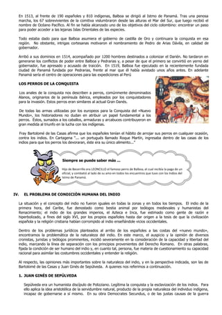 En 1513, al frente de 190 españoles y 810 indígenas, Balboa se dirigió al Istmo de Panamá. Tras una penosa
  marcha, los 67 sobrevivientes de la comitiva vislumbraron desde las alturas el Mar del Sur, que luego recibió el
  nombre de Océano Pacífico. Al fin se había alcanzado uno de los objetivos del ciclo colombino: encontrar un paso
  para poder acceder a las lejanas Islas Orientales de las especies.

  Todo estaba dado para que Balboa asumiera el gobierno de castilla de Oro y continuara la conquista en esa
  región. No obstante, intrigas cortesanas motivaron el nombramiento de Pedro de Arias Dávila, en calidad de
  gobernador.

  Arribó a sus dominios en 1514, acompañado por 1200 hombres destinados a colonizar el Darién. No tardaron en
  generarse los conflictos de poder entre Balboa y Pedrarias y, a pesar de que el primero se convirtió en yerno del
  gobernador, fue apresado y acusado de traición. En 1519, Balboa fue ejecutado en la recientemente fundada
  ciudad de Panamá fundada por Pedrarias, frente al mar que él había avistado unos años antes. En adelante
  Panamá sería el centro de operaciones para las expediciones al Perú

  LOS PERROS DE LA CONQUISTA

  Los anales de la conquista nos describen a perros, comúnmente denominados
  Alanos, originarios de la península ibérica, empleados por los conquistadores
  para la invasión. Estos perros eran similares al actual Gran Danés.

  De todas las armas utilizadas por los europeos para la Conquista del «Nuevo
  Mundo», los historiadores no dudan en atribuir un papel fundamental a los
  perros. Éstos, sumados a los caballos, armaduras y arcabuces contribuyeron en
  gran medida al triunfo en la lucha con los indígenas.

   Fray Bartolomé de las Casas afirma que los españoles tenían el hábito de arrojar sus perros en cualquier ocasión,
  contra los indios. En Cartagena “... un portugués llamado Roque Martín, ingresaba dentro de las casas de los
  indios para que los perros los devoraran, éste era su único alimento...”



                              Siempre se puede saber más ...

                             Hijo de Becerrillo era LEONCILLO el famoso perro de Balboa, el cual recibía la paga de un
                             oficial, y combatió al lado de su amo en todos los encuentros que tuvo con los Indios del
                             Istmo de Panamá.




IV.   EL PROBLEMA DE CONDICIÓN HUMANA DEL INDIO

  La situación y el concepto del indio no fueron iguales en todas la zonas y en todos los tiempos. El indio de la
  primera hora, del Caribe, fue denostado como bestia animal por teólogos medievales y humanistas del
  Renacimiento; el indio de los grandes imperios, el Azteca e Inca, fue estimado como gente de razón e
  hiperbolizado, a fines del siglo XVI, por los propios españoles hasta dar origen a la tesis de que la civilización
  española y la religión cristiana habían corrompido al indio enseñándole vicios occidentales.

  Dentro de los problemas jurídicos planteados al arribo de los españoles a las costas del «nuevo mundo»,
  encontramos la problemática de la naturaleza del indio. En este marco, el auspicio y la opinión de diversos
  cronistas, juristas y teólogos prominentes, incidió severamente en la consideración de la capacidad y libertad del
  indio, marcando la línea de separación con los principios provenientes del Derecho Romano. En otras palabras,
  fijada la condición de ser humano del indio y, en cuanto tal, persona, fue materia de cuestionamiento su capacidad
  racional para asimilar las costumbres occidentales y entender la religión.

  Al respecto, las opiniones más importantes sobre la naturaleza del indio, y en la perspectiva indicada, son las de
  Bartolomé de las Casas y Juan Ginés de Sepúlveda. A quienes nos referimos a continuación.

  1. JUAN GINÉS DE SEPÚLVEDA

      Sepúlveda era un humanista discípulo de Polizziano. Legítima la conquista y la esclavización de los indios. Para
      ello aplica la idea aristotélica de la servidumbre natural, producto de la propia naturaleza del individuo indígena,
      incapaz de gobernarse a sí mismo. En su obra Democrates Secundus, o de las justas causas de la guerra
 