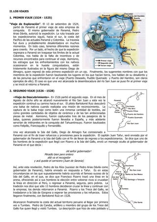 II. LOS VIAJES
                                                                                                      Chocama
                                                                               Panamá                    Puerto del Hambre
1. PRIMER VIAJE (1524 - 1525)                                                                                   Puerto
                                                                                                              Quemado

“Viaje de Exploración”. El 13 de setiembre de 1524,
   partió de Panamá el primer viaje de esta empresa de
   conquista. El mismo gobernador de Panamá, Pedro
                                                                                                         Isla Gongora
   Arias Dávila, autorizó la expedición. La ruta trazada por
   los expedicionarios siguió, hacia el sur, la costa del                            Isla del Gallo
   Pacífico de las actuales Panamá y Colombia. La travesía
   fue dura y probablemente desalentadora en muchos
   momentos. En todo caso, tenemos diferentes razones
   para creerlo. Por un lado, el hecho de que la expedición                                            Isla Puna
   regresara a Panamá sin traspasar los límites de la actual                                        Tumbes
   Colombia, nos habla de la falta de incentivos y de
   recursos encontrados para continuar el viaje. Asimismo,
                                                                           Primer viaje
   los estragos que los enfrentamientos con los nativos




                                                                                                             Cu
                                                                           Segundo viaje




                                                                                                              zc
   ocasionaron en la hueste conquistadora, están                           Tercer viaje




                                                                                                               o
   tristemente ilustrados en la figura del mismo Diego de
   Almagro, quien regresó de esta primera expedición sin un ojo. Finalmente, los sugerentes nombres con que los
   miembros de la expedición fueron bautizando los lugares en los que hacían tierra, nos hablan de su desaliento y
   de las penurias que enfrentaron en el viaje (Puerto Deseado, Pueblo Quemado y Puerto del Hambre, son claros
   ejemplos de ello). El caso es que una vez alcanzada la desembocadura del río San Juan se puso fin al primer viaje
   y se inició el retorno a Panamá.

2. SEGUNDO VIAJE (1526 - 1528)

   «Viaje de Descubrimiento». En 1526 partió el segundo viaje. En el mes de
   Agosto de dicho año se alcanzó nuevamente el Río San Juan y esta vez la                Panamá
   expedición continuó su camino hacia el sur. El piloto Bartolomé Ruiz descubrió
   una balsa de nativos cuando realizaba una misión de reconocimiento. La                              Chochama
                                                                                                          Río Birú
   captura de la balsa trajo como botín una inmensa cantidad de textiles, así               Islas        Puerto Piñas
   como grandes cantidades de objetos de cerámica y de las tan ambicionadas                Perlas
                                                                                                         Puerto del Hambre
   piezas de metal. Asimismo, fueron capturados tres de los pasajeros de la                              Pueblo Quemado
   balsa, quienes posteriormente fueron llevados a España, y más adelante
   servirían de intérpretes en la conquista del Tahuantinsuyo. Fueron bautizados                         Río San Juan
   como Felipillo, Francisquillo y Fernandillo.

   Una vez alcanzada la Isla del Gallo, Diego de Almagro fue comisionado a
   Panamá con el fin de traer refuerzos y provisiones para la expedición. El capitán Juan Tafur, será enviado por el
   gobernador de Panamá a la Isla del Gallo con el fin de llevar de regreso a los expedicionarios. Se dice que uno de
   los hombres de la expedición que llegó con Pizarro a la Isla del Gallo, envió un mensaje oculto al gobernador de
   Panamá en el que decía :

                                                ¡Al señor gobernador!
                            Miradlo bien pero entero
                               allá va el recogedor
                    y acá queda el carnicero (Juan de Saravia)                            Panamá


                                                                                                      Chochama
   Así, ante esta revelación, Pedro de los Ríos (sucesor de Pedro Arias Dávila como
   gobernador de Panamá), habría enviado en respuesta a Tafur. Es en estas                  Isla la
                                                                                                             Río San Juan

   circunstancias en las que supuestamente habría ocurrido el famoso suceso de la          Gorgona     Bahía de San Mateo
   Isla del Gallo, en el que, se dice que Francisco Pizarro trazó una línea en la       Isla del
   arena, ofreciendo así a sus hombres la elección entre volverse ricos si cruzaban      Gallo        Río Santiago o Tempula

   la línea en dirección al Perú, o regresar a Panamá, seguros, pero pobres. La
   tradición nos dice que sólo 13 hombres decidieron cruzar la línea y continuar con
   la empresa; los demás retornaron a Panamá. Pizarro y los Trece del Gallo, se                     Tumbes

   trasladaron a la Isla de Gorgona a esperar las provisiones y los refuerzos. Estos
   llegaron finalmente, con Bartolomé Ruíz en 1528.

   Alcanzaron finalmente la costa del actual territorio peruano al llegar por primera                              Río Santa
   vez a Tumbes. Pedro de Candia, artillero y miembro del grupo de los Trece del
   Gallo fue quien llegó y visitó Tumbes. La descripción que hizo de este poblado y
 