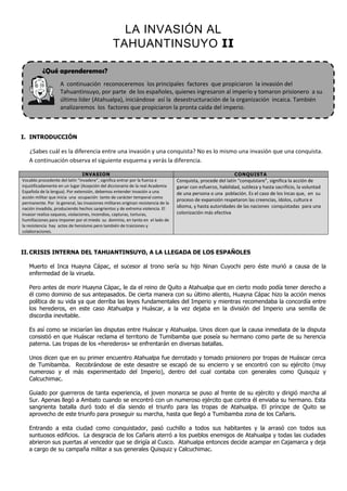 LA INVASIÓN AL
                                                TAHUANTINSUYO II

          ¿Qué aprenderemos?
                    A continuación reconoceremos los principales factores que propiciaron la invasión del
                    Tahuantinsuyo, por parte de los españoles, quienes ingresaron al imperio y tomaron prisionero a su
                    último líder (Atahualpa), iniciándose así la desestructuración de la organización incaica. También
                    analizaremos los factores que propiciaron la pronta caída del imperio.



I. INTRODUCCIÓN

   ¿Sabes cuál es la diferencia entre una invasión y una conquista? No es lo mismo una invasión que una conquista.
   A continuación observa el siguiente esquema y verás la diferencia.

                                 INVASION                                                                     CONQUISTA
Vocablo procedente del latín “invadere”, significa entrar por la fuerza e         Conquista, procede del latín “conquistare”, significa la acción de
injustificadamente en un lugar (Acepción del diccionario de la real Academia      ganar con esfuerzo, habilidad, sutileza y hasta sacrificio, la voluntad
Española de la lengua). Por extensión, debemos entender invasión a una            de una persona o una población. Es el caso de los Incas que, en su
acción militar que inicia una ocupación tanto de carácter temporal como
                                                                                  proceso de expansión respetaron las creencias, ídolos, cultura e
permanente. Por lo general, las invasiones militares originan resistencia de la
nación invadida, produciendo hechos sangrientos y de extrema violencia. El        idioma, y hasta autoridades de las naciones conquistadas para una
invasor realiza saqueos, violaciones, incendios, capturas, torturas,              colonización más efectiva
humillaciones para imponer por el miedo su dominio, en tanto en el lado de
la resistencia hay actos de heroísmo pero también de traiciones y
colaboraciones.



II. CRISIS INTERNA DEL TAHUANTINSUYO, A LA LLEGADA DE LOS ESPAÑOLES

   Muerto el Inca Huayna Cápac, el sucesor al trono sería su hijo Ninan Cuyochi pero éste murió a causa de la
   enfermedad de la viruela.

   Pero antes de morir Huayna Cápac, le da el reino de Quito a Atahualpa que en cierto modo podía tener derecho a
   él como dominio de sus antepasados. De cierta manera con su último aliento, Huayna Cápac hizo la acción menos
   política de su vida ya que derriba las leyes fundamentales del Imperio y mientras recomendaba la concordía entre
   los herederos, en este caso Atahualpa y Huáscar, a la vez dejaba en la división del Imperio una semilla de
   discordia inevitable.

   Es así como se iniciarían las disputas entre Huáscar y Atahualpa. Unos dicen que la causa inmediata de la disputa
   consistió en que Huáscar reclama el territorio de Tumibamba que poseía su hermano como parte de su herencia
   paterna. Las tropas de los «herederos» se enfrentarán en diversas batallas.

   Unos dicen que en su primer encuentro Atahualpa fue derrotado y tomado prisionero por tropas de Huáscar cerca
   de Tumibamba. Recobrándose de este desastre se escapó de su encierro y se encontró con su ejército (muy
   numeroso y el más experimentado del Imperio), dentro del cual contaba con generales como Quisquiz y
   Calcuchimac.

   Guiado por guerreros de tanta experiencia, el joven monarca se puso al frente de su ejército y dirigió marcha al
   Sur. Apenas llegó a Ambato cuando se encontró con un numeroso ejército que contra él enviaba su hermano. Esta
   sangrienta batalla duró todo el día siendo el triunfo para las tropas de Atahualpa. El príncipe de Quito se
   aprovecho de este triunfo para proseguir su marcha, hasta que llegó a Tumibamba zona de los Cañaris.

   Entrando a esta ciudad como conquistador, pasó cuchillo a todos sus habitantes y la arrasó con todos sus
   suntuosos edificios. La desgracia de los Cañaris aterró a los pueblos enemigos de Atahualpa y todas las ciudades
   abrieron sus puertas al vencedor que se dirigía al Cusco. Atahualpa entonces decide acampar en Cajamarca y deja
   a cargo de su campaña militar a sus generales Quisquiz y Calcuchimac.
 