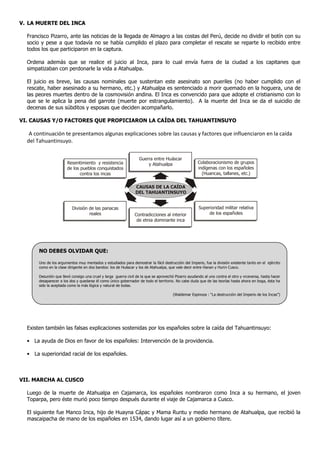 V. LA MUERTE DEL INCA

  Francisco Pizarro, ante las noticias de la llegada de Almagro a las costas del Perú, decide no dividir el botín con su
  socio y pese a que todavía no se había cumplido el plazo para completar el rescate se reparte lo recibido entre
  todos los que participaron en la captura.

  Ordena además que se realice el juicio al Inca, para lo cual envía fuera de la ciudad a los capitanes que
  simpatizaban con perdonarle la vida a Atahualpa.

  El juicio es breve, las causas nominales que sustentan este asesinato son pueriles (no haber cumplido con el
  rescate, haber asesinado a su hermano, etc.) y Atahualpa es sentenciado a morir quemado en la hoguera, una de
  las peores muertes dentro de la cosmovisión andina. El Inca es convencido para que adopte el cristianismo con lo
  que se le aplica la pena del garrote (muerte por estrangulamiento). A la muerte del Inca se da el suicidio de
  decenas de sus súbditos y esposas que deciden acompañarlo.

VI. CAUSAS Y/O FACTORES QUE PROPICIARON LA CAÍDA DEL TAHUANTINSUYO

   A continuación te presentamos algunas explicaciones sobre las causas y factores que influenciaron en la caída
  del Tahuantinsuyo.

                                                                  Guerra entre Huáscar
                       Resentimiento y resistencia                    y Atahualpa                    Colaboracionismo de grupos
                       de los pueblos conquistados                                                   indígenas con los españoles
                              contra los incas                                                         (Huancas, tallanes, etc.)

                                                                CAUSAS DE LA CAÍDA
                                                                DEL TAHUANTINSUYO


                          División de las panacas                                                     Superioridad militar relativa
                                   reales                       Contradicciones al interior                de los españoles
                                                                 de etnia dominante inca




       NO DEBES OLVIDAR QUE:

       Uno de los argumentos muy mentados y estudiados para demostrar la fácil destrucción del Imperio, fue la división existente tanto en el ejército
       como en la clase dirigente en dos bandos: los de Huáscar y los de Atahualpa, que vale decir entre Hanan y Hurin Cusco.

       Desunión que llevó consigo una cruel y larga guerra civil de la que se aprovechó Pizarro ayudando al uno contra el otro y viceversa, hasta hacer
       desaparecer a los dos y quedarse él como único gobernador de todo el territorio. No cabe duda que de las teorías hasta ahora en boga, ésta ha
       sido la aceptada como la más lógica y natural de todas.

                                                                                      (Waldemar Espinoza : “La destrucción del Imperio de los Incas”)




  Existen también las falsas explicaciones sostenidas por los españoles sobre la caída del Tahuantinsuyo:

  • La ayuda de Dios en favor de los españoles: Intervención de la providencia.

  • La superioridad racial de los españoles.



VII. MARCHA AL CUSCO

  Luego de la muerte de Atahualpa en Cajamarca, los españoles nombraron como Inca a su hermano, el joven
  Toparpa, pero éste murió poco tiempo después durante el viaje de Cajamarca a Cusco.

  El siguiente fue Manco Inca, hijo de Huayna Cápac y Mama Runtu y medio hermano de Atahualpa, que recibió la
  mascaipacha de mano de los españoles en 1534, dando lugar así a un gobierno títere.
 