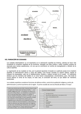ECUADOR                                               COLOMBIA




                                              Tumbes
                                      Huasimo Rica Playa
                                      Poechos

                                   Tangarará    Huancabamba
                                                                               PERÚ
                                           Pabur Loma Larga
                                            Olmos Motupe
                                                     Túcume
                                               Saña         Cajamarca
                                                Niepos                                                      BRASIL
                                                                Cajabamba
                                                    Huamachuco
                                              Santiago de Chuco Andamarca
                                                                 Corongo
                                                                  Huaylas
                                                                  Caraz
                                                           Yungay
                              OCÉANO                        Recuay
                                                                    Huaraz

                                                              Chiquián
                                                                       Cajatambo
                                                                   Oyón     Punrun
                                   PACÍFICO                                       Tarma
                                                                                   Jauja
                                                                         Huancayo
                                                                             Pucará
                                                                         Huancavelica
                                                                               Ayacucho                Jaquijahuana
                                                                                            Limatambo
                                                                               Vilcashuamán
                                                                                     Andahuaylas         Cusco
                                                                                                 Abancay




                           RECORRIDO DE PIZARRO DE
                            TUMBES A CUSCO Y LUEGO
                                   A JAUJA



VII. FUNDACIÓN DE CIUDADES

  Las ciudades desempeñaron un rol importante en la colonización española de América, además de hacer más
  consistente la ocupación española de los territorios, otorgaba una base jurídica y solían constituir puestos de
  avanzada para nuevas expediciones, a la vez que se convirtieron en centros de evangelización y difusión de la
  cultura española.

  La organización de las ciudades se hizo, por lo general siguiendo el trazado en cuadrícula propio de la tradición
  española, la administración estuvo a cargo del cabildo, cuya función consistía en repartir solares, regular el
  traspaso de propiedades, velar por el abastecimiento, limpieza y belleza (ornato) de la ciudad. Es importante
  destacar que los miembros del cabildo en un inicio fueron conquistadores- encomenderos, pero, más tarde la
  corona dispuso la venta de los cargos, en todo caso, la conclusión del tema, es que debían ser miembros
  aristócratas.

  Las ciudades españolas cumplieron funciones de defensa militar, control de la población indígena y centro de
  administración y control económico de la región. El primer alcalde de Lima fue Nicolás de Ribera “El viejo”.

   El día Lunes 18 de enero de 1535, Francisco Pizarro funda
   la capital de la Gobernación de Nueva Castilla, “… en el                     Primeras Ciudades Fundadas
   pueblo indígena de Lima”. La fundación se realiza en lo
   que sería la Plaza Mayor. Los alrededores se parcelaron
                                                                                          San Miguel de Piura
   por la casa del Gobernador, la Iglesia y el cabildo. El
                                                                                          Jauja (primera capital del Perú) 11 de octubre de 1533
   primer alcalde fue Nicolás de la Rivera “El Viejo”, uno de
                                                                                          Cusco: 14 de noviembre de 1533
   los Trece de la isla del Gallo. El trazo urbanístico trazado
   fue el damero y en él repartieron solares para los                                     Lima

   españoles que se afincaron en la Ciudad de los Reyes.                                  Trujillo
   Como en todos los actos de fundación, se desconocieron                                 Chachapoyas
   todos los derechos que sobre ellas tenían los indígenas,                               Huamanga
   en este caso, los derechos de Taulichusco. De Lima pasó                                León de Huánuco
   Pizarro a inspeccionar el “Puerto natural de la ciudad”.                               Arequipa
   Así funda el callao, con el nombre de Santa María.
 