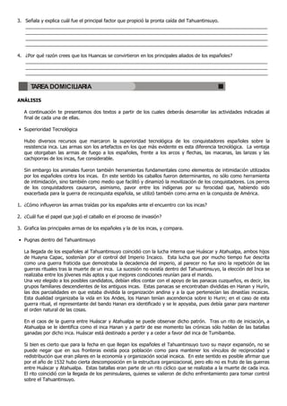 3. Señala y explica cuál fue el principal factor que propició la pronta caída del Tahuantinsuyo.
   ____________________________________________________________________________________________
   ____________________________________________________________________________________________
   ____________________________________________________________________________________________
   ____________________________________________________________________________________________

4. ¿Por qué razón crees que los Huancas se convirtieron en los principales aliados de los españoles?
   ____________________________________________________________________________________________
   ____________________________________________________________________________________________
   ____________________________________________________________________________________________

      TAREA DOMICILIARIA

ANÁLISIS

   A continuación te presentamos dos textos a partir de los cuales deberás desarrollar las actividades indicadas al
   final de cada una de ellas.

• Superioridad Tecnológica

   Hubo diversos recursos que marcaron la superioridad tecnológica de los conquistadores españoles sobre la
   resistencia inca. Las armas son los artefactos en los que más evidente es esta diferencia tecnológica. La ventaja
   que otorgaban las armas de fuego a los españoles, frente a los arcos y flechas, las macanas, las lanzas y las
   cachiporras de los incas, fue considerable.

   Sin embargo los animales fueron también herramientas fundamentales como elementos de intimidación utilizados
   por los españoles contra los incas. En este sentido los caballos fueron determinantes, no sólo como herramienta
   de intimidación, sino también como medio que facilitó y dinamizó la movilización de los conquistadores. Los perros
   de los conquistadores causaron, asimismo, pavor entre los indígenas por su ferocidad que, habiendo sido
   exacerbada para la guerra de reconquista española, se utilizó también como arma en la conquista de América.

1. ¿Cómo influyeron las armas traídas por los españoles ante el encuentro con los incas?

2. ¿Cuál fue el papel que jugó el caballo en el proceso de invasión?

3. Grafica las principales armas de los españoles y la de los incas, y compara.

• Pugnas dentro del Tahuantinsuyo

   La llegada de los españoles al Tahuantinsuyo coincidió con la lucha interna que Huáscar y Atahualpa, ambos hijos
   de Huayna Capac, sostenían por el control del Imperio Incaico. Esta lucha que por mucho tiempo fue descrita
   como una guerra fraticida que demostraba la decadencia del imperio, al parecer no fue sino la repetición de las
   guerras rituales tras la muerte de un inca. La sucesión no existía dentro del Tahuantinsuyo, la elección del Inca se
   realizaba entre los jóvenes más aptos y que mejores condiciones reunían para el mando.
   Una vez elegido a los posibles candidatos, debían ellos contar con el apoyo de las panacas cuzqueños, es decir, los
   grupos familiares descendientes de los antiguos incas. Estas panacas se encontraban divididas en Hanan y Hurín,
   las dos parcialidades en que estaba dividida la organización andina y a la que pertenecían las dinastías incaicas.
   Esta dualidad organizaba la vida en los Andes, los Hanan tenían ascendencia sobre lo Hurin; en el caso de esta
   guerra ritual, el representante del bando Hanan era identificado y se le apoyaba, pues debía ganar para mantener
   el orden natural de las cosas.

   En el caos de la guerra entre Huáscar y Atahualpa se puede observar dicho patrón. Tras un rito de iniciación, a
   Atahualpa se le identifica como el inca Hanan y a partir de ese momento las crónicas sólo hablan de las batallas
   ganadas por dicho inca. Huáscar está destinado a perder y a ceder a favor del inca de Tumibamba.

   Si bien es cierto que para la fecha en que llegan los españoles el Tahuantinsuyo tuvo su mayor expansión, no se
   puede negar que en sus fronteras existía poca población como para mantener los vínculos de reciprocidad y
   redistribución que eran pilares en la economía y organización social incaica. En este sentido es posible afirmar que
   por el año de 1532 hubo cierta descomposición en la estructura organizacional, pero ello no es fruto de las guerras
   entre Huáscar y Atahualpa. Estas batallas eran parte de un rito cíclico que se realizaba a la muerte de cada inca.
   El rito coincidió con la llegada de los peninsulares, quienes se valieron de dicho enfrentamiento para tomar control
   sobre el Tahuantinsuyo.
 