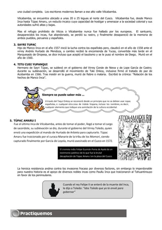una ciudad completa. Los escritores modernos llaman a ese alto valle Vilcabamba.

     Vilcabamba, se encuentra ubicado a unas 20 o 25 leguas al norte del Cusco. Vilcabamba fue, desde Manco
     Inca hasta Túpac Amaru, un reducto incaico cuya capacidad de hostigar y amenazar a la sociedad colonial y sus
     autoridades sufrió altas y bajas.

     Mas el refugio prohibido de Vitcos o Vilcabamba nunca fue hallado por los europeos. El santuario,
     desaparecidos los incas, fue abandonado, se perdió su rastro, y finalmente desapareció de la memoria de
     ambos pueblos, peruanos y españoles.

  3. SAYRI TUPAC
     Hijo de Manco Inca en el año 1557 inició la lucha contra los españoles pero, claudicó en el año de 1558 ante el
     virrey Andrés Hurtado de Mendoza, a cambio recibió la encomienda de Yucay, convertida más tarde en el
     Marquesado de Oropesa, se dice incluso que aceptó el bautismo y se le puso el nombre de Diego. Murió en el
     año de 1560.

  4. TITU CUSI YUPANQUI
     Hermano de Sayri Túpac, se sublevó en el gobierno del Virrey Conde de Nieva y de Lope García de Castro;
     durante su sublevación, se desarrolló el movimiento de Taki Onkoy, inclusive firmó el tratado de paz de
     Acobamba en 1566. Tras insistir en la guerra, murió de fiebre o malaria. Escribió la crónica: "Relación de los
     hechos de Manco Inca".




                         Siempre se puede saber más ...

                            A través del Taqui Onkoy se reconoció desde un principio que no se debían usar ropas
                            españolas, o cualquier otra cosa de índole hispana, incluso los nombres, es decir,
                            cualquier elemento que indique una asimilación de la cultura occidental.




5. TÚPAC AMARU I
  Fue el último Inca de Vilcabamba, antes de tomar el poder, llegó a tomar el cargo
  de sacerdote, su sublevación se dio, durante el gobierno del Virrey Toledo, quien
  envió una expedición al mando de Hurtado de Arbieto para capturarlo. Túpac
  Amaru fue traicionado por el curaca Manarie de la tribu de los Momori, siendo
  capturado finalmente por García de Loyola, murió asesinado en el Cuzco en 1572.

                                          El cronista indio Felipe Guzmán Poma de Ayala da un
                                          testimonio patético de lo que fue la brutal
                                          decapitación de Túpac Amaru I en la plaza del Cusco.




     La heroica resistencia andina contra los invasores fracaso por diversos factores, sin embargo lo imperdonable
     para nuestra historia es el apoyo de diversos nobles incas como Paullu Inca que traicionaron al Tahuantinsuyo
     en favor de los peninsulares.


                                             Cuando el rey Felipe II se enteró de la muerte del Inca,
                                             le dijo a Toledo: “idos Toledo que yo te envié para
                                             gobernar”
 