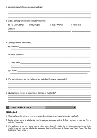 1. La resistencia quiteña estuvo protagonizada por:

   _____________________________________________________________________________________________
   _____________________________________________________________________________________________
   _____________________________________________________________________________________________
   _____________________________________________________________________________________________

2. Ordena cronológicamente a los incas de Vilcabamba:

   a) Titu Cusi Yupanqui         b) Sayri Túpac              c) Túpac Amaru I             d) Manco Inca

   Ordenar:
   _______________________;_______________________;_______________________; _____________________




3. Define y/o explica lo siguiente :

   a) Vilcabamba:________________________________________________________________________________
      __________________________________________________________________________________________
      __________________________________________________________________________________________

   b) Paz de Acobamba: __________________________________________________________________________
     __________________________________________________________________________________________
     __________________________________________________________________________________________

    c) Taqui Onkoy:_______________________________________________________________________________
       __________________________________________________________________________________________
       __________________________________________________________________________________________

   d) Cahuide: __________________________________________________________________________________
      _______________________________________________________________________________
      _______________________________________________________________________________

4. ¿Por qué razón crees que Manco Inca, en un inicio, brindó apoyo a los españoles?
   _____________________________________________________________________________________________
   _____________________________________________________________________________________________
   _____________________________________________________________________________________________
   _____________________________________________________________________________________________
   _____________________________________________________________________________________________

5. ¿Qué opinión te merece la resistencia de los incas de Vilcabamba?
   _____________________________________________________________________________________________
   _____________________________________________________________________________________________
   _____________________________________________________________________________________________
   _____________________________________________________________________________________________



      TAREA DOMICILIARIA

DESARROLLO

1. ¿Quiénes fueron los primeros incas en organizar la resistencia en contra de la invasión española?.

2. Explica la importancia de Vilcabamba en el proceso de resistencia andina. Grafica y ubica en el mapa del Perú el
   valle de Vilcabamba.

3. ¿Por qué razón crees que Manco Inca se rebeló contra Pizarro? Explica los principales acontecimientos de las
   rebeliones de los incas de Vilcabamba sucedidos durante el liderazgo de Manco Inca, Sayri Tupac, Titu Cusi
   Yupanqui y Tupac Amaru I.
 