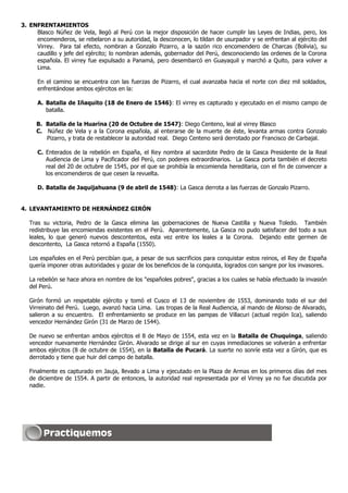 3. ENFRENTAMIENTOS
     Blasco Núñez de Vela, llegó al Perú con la mejor disposición de hacer cumplir las Leyes de Indias, pero, los
     encomenderos, se rebelaron a su autoridad, la desconocen, lo tildan de usurpador y se enfrentan al ejército del
     Virrey. Para tal efecto, nombran a Gonzalo Pizarro, a la sazón rico encomendero de Charcas (Bolivia), su
     caudillo y jefe del ejército; lo nombran además, gobernador del Perú, desconociendo las ordenes de la Corona
     española. El virrey fue expulsado a Panamá, pero desembarcó en Guayaquil y marchó a Quito, para volver a
     Lima.

      En el camino se encuentra con las fuerzas de Pizarro, el cual avanzaba hacia el norte con diez mil soldados,
      enfrentándose ambos ejércitos en la:

      A. Batalla de Iñaquito (18 de Enero de 1546): El virrey es capturado y ejecutado en el mismo campo de
         batalla.

     B. Batalla de la Huarina (20 de Octubre de 1547): Diego Centeno, leal al virrey Blasco
     C. Núñez de Vela y a la Corona española, al enterarse de la muerte de éste, levanta armas contra Gonzalo
        Pizarro, y trata de restablecer la autoridad real. Diego Centeno será derrotado por Francisco de Carbajal.

      C. Enterados de la rebelión en España, el Rey nombra al sacerdote Pedro de la Gasca Presidente de la Real
         Audiencia de Lima y Pacificador del Perú, con poderes extraordinarios. La Gasca porta también el decreto
         real del 20 de octubre de 1545, por el que se prohibía la encomienda hereditaria, con el fin de convencer a
         los encomenderos de que cesen la revuelta.

      D. Batalla de Jaquijahuana (9 de abril de 1548): La Gasca derrota a las fuerzas de Gonzalo Pizarro.


4. LEVANTAMIENTO DE HERNÁNDEZ GIRÓN

   Tras su victoria, Pedro de la Gasca elimina las gobernaciones de Nueva Castilla y Nueva Toledo. También
   redistribuye las encomiendas existentes en el Perú. Aparentemente, La Gasca no pudo satisfacer del todo a sus
   leales, lo que generó nuevos descontentos, esta vez entre los leales a la Corona. Dejando este germen de
   descontento, La Gasca retornó a España (1550).

   Los españoles en el Perú percibían que, a pesar de sus sacrificios para conquistar estos reinos, el Rey de España
   quería imponer otras autoridades y gozar de los beneficios de la conquista, logrados con sangre por los invasores.

   La rebelión se hace ahora en nombre de los "españoles pobres", gracias a los cuales se había efectuado la invasión
   del Perú.

   Girón formó un respetable ejército y tomó el Cusco el 13 de noviembre de 1553, dominando todo el sur del
   Virreinato del Perú. Luego, avanzó hacia Lima. Las tropas de la Real Audiencia, al mando de Alonso de Alvarado,
   salieron a su encuentro. El enfrentamiento se produce en las pampas de Villacuri (actual región Ica), saliendo
   vencedor Hernández Girón (31 de Marzo de 1544).

   De nuevo se enfrentan ambos ejércitos el 8 de Mayo de 1554, esta vez en la Batalla de Chuquinga, saliendo
   vencedor nuevamente Hernández Girón. Alvarado se dirige al sur en cuyas inmediaciones se volverán a enfrentar
   ambos ejércitos (8 de octubre de 1554), en la Batalla de Pucará. La suerte no sonríe esta vez a Girón, que es
   derrotado y tiene que huir del campo de batalla.

   Finalmente es capturado en Jauja, llevado a Lima y ejecutado en la Plaza de Armas en los primeros días del mes
   de diciembre de 1554. A partir de entonces, la autoridad real representada por el Virrey ya no fue discutida por
   nadie.
 