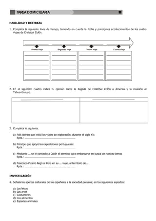 TAREA DOMICILIARIA

HABILIDAD Y DESTREZA

1. Completa la siguiente línea de tiempo, teniendo en cuenta la fecha y principales acontecimientos de los cuatro
   viajes de Cristóbal Colón.




                        Primer viaje                   Segundo viaje            Tercer viaje   Cuarto viaje




2. En el siguiente cuadro indica tu opinión sobre la llegada de Cristóbal Colón a América y la invasión al
   Tahuantinsuyo.




2. Completa lo siguiente:

   a) País ibérico que inició los viajes de exploración, durante el siglo XV:
      Rpta.: ................................................................

   b) Príncipe que apoyó las expediciones portuguesas:
      Rpta.: ................................................................

   c) Mediante ... se le concedió a Colón el permiso para embarcarse en busca de nuevas tierras
      Rpta.: ................................................................

   d) Francisco Pizarro llegó al Perú en su ... viaje, al territorio de...
      Rpta.: ................................................................


INVESTIGACIÓN

4. Señala los aportes culturales de los españoles a la sociedad peruana; en los siguientes aspectos:

   a)   Las letras
   b)   Las artes
   c)   Costumbres
   d)   Los alimentos
   e)   Especies animales
 
