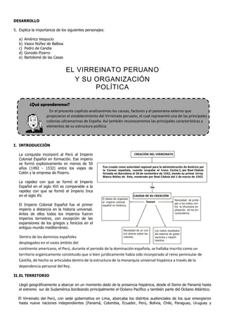 DESARROLLO

5. Explica la importancia de los siguientes personajes:

   a)   Américo Vespucio
   b)   Vasco Núñez de Balboa
   c)   Pedro de Candia
   d)   Gonzalo Pizarro
   e)   Bartolomé de las Casas


                                 EL VIRREINATO PERUANO
                                   Y SU ORGANIZACIÓN
                                        POLÍTICA

           ¿Qué aprenderemos?
                      En el presente capítulo analizaremos las causas, factores y el panorama externo que
                    propiciaron el establecimiento del Virreinato peruano, el cual representó una de las principales
                    colonias ultramarinas de España. Así también reconoceremos las principales características y
                    elementos de su estructura política.



I. INTRODUCCIÓN

   La conquista incorporó al Perú al Imperio                                   CREACIÓN DEL VIRREINATO
   Colonial Español en formación. Ese imperio
   se formó explosivamente en menos de 50
                                                     Fue creado como autoridad regional para la administración de América por
   años (1492 - 1532) entre los viajes de            la Corona española, cuando ocupaba el trono Carlos I, por Real Cédula
   Colón y la empresa de Pizarro.                    firmada en Barcelona el 20 de noviembre de 1542, siendo su primer virrey
                                                     Blasco Núñez de Vela, nombrado por Real Cédula del 1 de marzo de 1543.

   La rapidez con que se formó el Imperio
   Español en el siglo XVI es comparable a la                                                  las
   rapidez con que se formó el Imperio Inca
   en el siglo XV.                                                            CAUSAS DE SU CREACIÓN
                                                     El deseo de organizar                                           Necesidad de prote-
                                                     el imperio colonial                 fueron
                                                                                                                     ger a los indios con-
   El Imperio Colonial Español fue el primer         español en América.                                             tra la inhumana ex-
   imperio a distancia en la historia universal.                                                                     plotación de los en-
   Antes de ellos todos los imperios fueron                                                                          comenderos.

   imperios terrestres, con excepción de las
   expansiones de los griegos y fenicios en el
   antiguo mundo mediterráneo.
                                                                      Necesidad de un con-           Los malos resultados
                                                                      trol directo sobre las         del sistema de gober-
   Dentro de los dominios españoles                                   colonias.                      naciones y reparti-
                                                                                                     mientos.
   desplegados en el vasto ámbito del
   continente americano, el Perú, durante el periodo de la dominación española, se hallaba inscrito como un
   territorio orgánicamente constituido que si bien jurídicamente había sido incorporado al reino peninsular de
   Castilla, de hecho se articulaba dentro de la estructura de la monarquía universal hispánica a través de la
   dependencia personal del Rey.

II. EL TERRITORIO

   Llegó geográficamente a abarcar en un momento dado de la presencia hispánica, desde el Itsmo de Panamá hasta
   el extremo sur de Sudamérica bordeando principalmente el Océano Pacífico y también parte del Océano Atlántico.

  El Virreinato del Perú, con sede gobernativa en Lima, abarcaba los distritos audienciales de los que emergieron
  hasta nueve naciones independientes (Panamá, Colombia, Ecuador, Perú, Bolivia, Chile, Paraguay, Uruguay y
 
