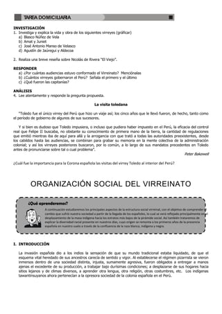 TAREA DOMICILIARIA

INVESTIGACIÓN
1. Investiga y explica la vida y obra de los siguientes virreyes (gráficar)
   a) Blasco Núñez de Vela
   b) Amat y Juniet
   c) José Antonio Manso de Velasco
   d) Agustín de Jaúregui y Aldecoa

2. Realiza una breve reseña sobre Nicolás de Rivera “El Viejo”.

RESPONDER
  a) ¿Por cuántas audiencias estuvo conformado el Virreinato? Menciónalas
  b) ¿Cuántos virreyes gobernaron el Perú? Señala el primero y el último
  c) ¿Qué fueron las capitanías?

ANÁLISIS
4. Lee atentamente y responde la pregunta propuesta.

                                                        La visita toledana

    “Toledo fue el único virrey del Perú que hizo un viaje así; los cinco años que le llevó fueron, de hecho, tanto como
el período de gobierno de algunos de sus sucesores.

   Y si bien es dudoso que Toledo impusiera, o incluso que pudiera haber impuesto en el Perú, la eficacia del control
real que Felipe II buscaba, no obstante su conocimiento de primera mano de la tierra, la cantidad de regulaciones
que emitió mientras iba de aquí para allá y la arrogancia con que trató a todas las autoridades preexistentes, desde
los cabildos hasta las audiencias, se combinan para grabar su memoria en la mente colectiva de la administración
colonial; y así los virreyes posteriores buscaron, por lo común, a lo largo de sus mandatos precedentes en Toledo
antes de pronunciarse sobre tal o cual problema”.
                                                                                                                           Peter Bakewell

¿Cuál fue la importancia para la Corona española las visitas del virrey Toledo al interior del Perú?




          ORGANIZACIÓN SOCIAL DEL VIRREINATO

         ¿Qué aprenderemos?
                   A continuación estudiaremos los principales aspectos de la estructura social virreinal, con el objetivo de comprender el
                   cambio que sufrió nuestra sociedad a partir de la llegada de los españoles, lo cual se verá reflejado principalmente en el
                   desplazamiento de la masa indígena hacia los estratos más bajos de la pirámide social. Así también trataremos de
                   explicar la diversidad racial presente en nuestros días, cuyo origen se remonta a los primeros años de la presencia
                   española en nuestro suelo a través de la confluencia de la raza blanca, indígena y negra.




I. INTRODUCCIÓN

   La invasión española dio a los indios la sensación de que su mundo tradicional estaba liquidado, de que el
   esquema vital heredado de sus ancestros carecía de sentido y vigor. Al establecerse el régimen pizarrista se vieron
   inmersos dentro de una sociedad distinta, injusta, sumamente agresiva, fueron obligados a entregar a manos
   ajenas el excedente de su producción, a trabajar bajo durísimas condiciones; a desplazarse de sus hogares hacia
   sitios lejanos y de climas diversos, a aprender otra lengua, otra religión, otras costumbres, etc. Los indígenas
   tawantinsuyanos ahora pertenecían a la opresora sociedad de la colonia española en el Perú.
 