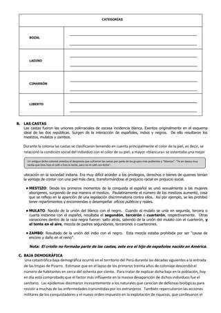 CATEGORÍAS




       BOZAL




       LADINO




       CIMARRÓN




       LIBERTO




B. LAS CASTAS
   Las castas fueron las uniones polirraciales de escasa incidencia blanca. Exentos originalmente en el esquema
   ideal de las dos repúblicas. Surgen de la interacción de españoles, indios y negros. De ello resultaron los
   mestizos, mulatos y zambos.

    Durante la colonia las castas se clasificaron teniendo en cuenta principalmente el color de la piel, es decir, se
    relacionó la condición social del individuo con el color de su piel; a mayor «blancura» se ostentaba una mejor

      Un antiguo dicho colonial sintetiza el desprecio que sufrieron las castas por parte de los grupos más pudientes y “blancos”: “Ya en época muy
      tardía que Dios hizo el café e hizo la leche, pero no el café con leche”.


    ubicación en la sociedad indiana. Era muy difícil acceder a los privilegios, derechos o bienes de quienes tenían
    la ventaja de contar con una piel más clara, transformándose el prejuicio racial en prejuicio social.

     • MESTIZO: Desde los primeros momentos de la conquista el español se unió sexualmente a las mujeres
       aborígenes, surgiendo de esa manera el mestizo. Paulatinamente el número de los mestizos aumentó, cosa
       que se reflejo en la aparición de una legislación discriminatoria contra ellos. Así por ejemplo, se les prohibió
       tener repartimientos y encomiendas o desempeñar oficios públicos y reales.

     • MULATO: Nacido de la unión del blanco con el negro. Cuando el mulato se unía en segunda, tercera o
       cuarta instancia con el español, resultaba el segundón, tercerón o cuarterón, respectivamente. Otras
       variaciones dentro de la raza negra fueron: salto atrás, saliendo de la unión del mulato con el cuarterón, y
       el tente en el aire, mezcla de padres segundones, tercerones o cuarterones.

     • ZAMBO: Resultado de la unión del indio con el negro. Esta mezcla estaba prohibida por ser “causa de
       encono y daño en el reino”.

       Nota: El criollo no formaba parte de las castas, este era el hijo de españoles nacido en América.

 C. BAJA DEMOGRÁFICA
    Una catastrófica baja demográfica ocurrió en el territorio del Perú durante las décadas siguientes a la entrada
    de las tropas de Pizarro. Estimase que en el lapso de los primeros treinta años de coloniaje descendió el
    número de habitantes en cerca del ochenta por ciento. Para tratar de explicar dicha baja en la población, hoy
    en día está comprobado que el factor más influyente en la masiva desaparición de dichos individuos fue el
    sanitario. Las epidemias diezmaron incesantemente a los naturales que carecían de defensas biológicas para
    resistir a muchas de las enfermedades transmitidas por los extranjeros. También repercutieron las acciones
    militares de los conquistadores y el nuevo orden impuesto en la explotación de riquezas, que conllevaron el
 