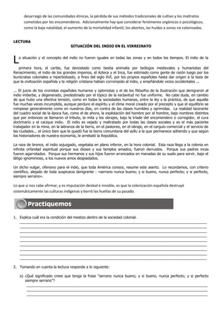 desarraigo de las comunidades étnicas, la pérdida de sus métodos tradicionales de cultivo y los maltratos
      cometidos por los encomenderos. Adicionalmente hay que considerar fenómenos orgánicos o psicológicos,
      como la baja natalidad, el aumento de la mortalidad infantil, los abortos, las huídas a zonas no colonizadas.


LECTURA
                                   SITUACIÓN DEL INDIO EN EL VIRREINATO



L  a situación y el concepto del indio no fueron iguales en todas las zonas y en todos los tiempos. El indio de la

   primera hora, el caribe, fue denostado como bestia animalia por teólogos medievales y humanistas del
Renacimiento; el indio de los grandes imperios, el Azteca y el Inca, fue estimado como gente de razón luego por los
burócratas coloniales e hiperbolizado, a fines del siglo XVI, por los propios españoles hasta dar origen a la tesis de
que la civilización española y la religión cristiana habían corrompido al indio, y enseñándole vicios occidentales ...

... El juicio de los cronistas españoles humanos y optimistas y el de los filósofos de la Ilustración que denigraron al
indio imberbe, y degenerado, predestinado por el tópico de la esclavitud no fue uniforme. No cabe duda, en cambio
de que hubo una efectiva tensión, como en todas la sociedades humanas, entre la ley y la práctica, de que aquella
fue muchas veces incumplida, aunque perdure el espíritu y el clima moral creado por el precepto y que el equilibrio se
rompiese generalmente como en nuestros días, en contra de las clases humildes y oprimidas. La realidad lacerante
del cuadro social de la época fue, como el de ahora, la explotación del hombre por el hombre, bajo nombres distintos
que por entonces se llamaron el tributo, la mita y los obrajes, bajo la tríade del encomendero o corregidor, el cura
doctrinario y el cacique indio. El indio es vejado y maltratado por todas las clases sociales y es el más paciente
trabajador en la mina, en la labranza de la tierra, en el pastoreo, en el obraje, en el carguío comercial y el servicio de
las ciudades... el único bien que le quedó fue la tierra comunitaria del ayllu a la que permanece adherido y que según
los historiadores de nuestra economía, le arrebató la República.

La raza de bronce, el indio sojuzgado, vegetaba en plano inferior, en la hora colonial. Esta raza llega a la colonia en
infinita orfandad espiritual porque sus dioses y sus templos amados, fueron derruidos. Porque sus padres incas
fueron agarrotados. Porque sus hermanos y sus hijos fueron arrancados en manadas de su suelo para servir, bajo el
látigo ignominioso, a los nuevos amos despiadados.

Un dicho vulgar, ofensivo para el indio, que toda América conoce, resume este aserto. Lo recordamos, con criterio
científico, alejado de toda suspicacia denigrante : «serrano nunca bueno; y si bueno, nunca perfecto; y si perfecto,
siempre serrano».

Lo que si nos cabe afirmar, y es imputación desleal e innoble, es que la colonización española destruyó
sistemáticamente las culturas indígenas y borró las huellas de su pasado.




1. Explica cuál era la condición del mestizo dentro de la sociedad colonial.
   ____________________________________________________________________________________________
   ____________________________________________________________________________________________
   ____________________________________________________________________________________________
   ____________________________________________________________________________________________
   ____________________________________________________________________________________________
   ____________________________________________________________________________________________
   ____________________________________________________________________________________________
   ____________________________________________________________________________________________
   ____________________________________________________________________________________________

2. Tomando en cuenta la lectura responde a lo siguiente:

    a) ¿Qué significado crees que tenga la frase “serrano nunca bueno; y si bueno, nunca perfecto; y si perfecto
       siempre serrano”?
        _________________________________________________________________________________________
        _________________________________________________________________________________________
        _________________________________________________________________________________________
 