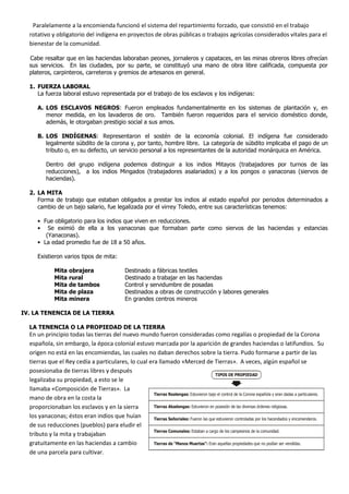 Paralelamente a la encomienda funcionó el sistema del repartimiento forzado, que consistió en el trabajo
  rotativo y obligatorio del indígena en proyectos de obras públicas o trabajos agrícolas considerados vitales para el
  bienestar de la comunidad.

  Cabe resaltar que en las haciendas laboraban peones, jornaleros y capataces, en las minas obreros libres ofrecían
  sus servicios. En las ciudades, por su parte, se constituyó una mano de obra libre calificada, compuesta por
  plateros, carpinteros, carreteros y gremios de artesanos en general.

  1. FUERZA LABORAL
     La fuerza laboral estuvo representada por el trabajo de los esclavos y los indígenas:

      A. LOS ESCLAVOS NEGROS: Fueron empleados fundamentalmente en los sistemas de plantación y, en
         menor medida, en los lavaderos de oro. También fueron requeridos para el servicio doméstico donde,
         además, le otorgaban prestigio social a sus amos.

      B. LOS INDÍGENAS: Representaron el sostén de la economía colonial. El indígena fue considerado
         legalmente súbdito de la corona y, por tanto, hombre libre. La categoría de súbdito implicaba el pago de un
         tributo o, en su defecto, un servicio personal a los representantes de la autoridad monárquica en América.

          Dentro del grupo indígena podemos distinguir a los indios Mitayos (trabajadores por turnos de las
          reducciones), a los indios Mingados (trabajadores asalariados) y a los pongos o yanaconas (siervos de
          haciendas).

  2. LA MITA
     Forma de trabajo que estaban obligados a prestar los indios al estado español por periodos determinados a
     cambio de un bajo salario, fue legalizada por el virrey Toledo, entre sus características tenemos:

      • Fue obligatorio para los indios que viven en reducciones.
      • Se eximió de ella a los yanaconas que formaban parte como siervos de las haciendas y estancias
         (Yanaconas).
      • La edad promedio fue de 18 a 50 años.

      Existieron varios tipos de mita:

              Mita   obrajera                    Destinado a fábricas textiles
              Mita   rural                       Destinado a trabajar en las haciendas
              Mita   de tambos                   Control y servidumbre de posadas
              Mita   de plaza                    Destinados a obras de construcción y labores generales
              Mita   minera                      En grandes centros mineros

IV. LA TENENCIA DE LA TIERRA

  LA TENENCIA O LA PROPIEDAD DE LA TIERRA
  En un principio todas las tierras del nuevo mundo fueron consideradas como regalías o propiedad de la Corona
  española, sin embargo, la época colonial estuvo marcada por la aparición de grandes haciendas o latifundios. Su
  origen no está en las encomiendas, las cuales no daban derechos sobre la tierra. Pudo formarse a partir de las
  tierras que el Rey cedía a particulares, lo cual era llamado «Merced de Tierras». A veces, algún español se
  posesionaba de tierras libres y después
                                                                                       TIPOS DE PROPIEDAD
  legalizaba su propiedad, a esto se le
  llamaba «Composición de Tierras». La
                                                     Tierras Realengas: Estuvieron bajo el control de la Corona española y eran dadas a particulares.
  mano de obra en la costa la
  proporcionaban los esclavos y en la sierra         Tierras Abadengas: Estuvieron en posesión de las diversas órdenes religiosas.

  los yanaconas; éstos eran indios que huían         Tierras Señoriales: Fueron las que estuvieron controladas por los hacendados y encomenderos.
  de sus reducciones (pueblos) para eludir el
                                                     Tierras Comunales: Estaban a cargo de los campesinos de la comunidad.
  tributo y la mita y trabajaban
  gratuitamente en las haciendas a cambio            Tierras de “Manos Muertas”: Eran aquellas propiedades que no podían ser vendidas.

  de una parcela para cultivar.
 
