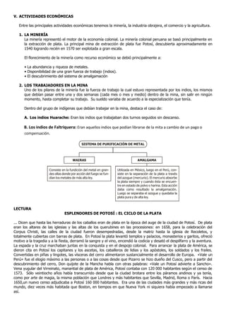 V. ACTIVIDADES ECONÓMICAS

   Entre las principales actividades económicas tenemos la minería, la industria obrajera, el comercio y la agricultura.

   1. LA MINERÍA
      La minería representó el motor de la economía colonial. La minería colonial peruana se basó principalmente en
      la extracción de plata. La principal mina de extracción de plata fue Potosí, descubierta aproximadamente en
      1540 logrando recién en 1570 ser explotada a gran escala.

      El florecimiento de la minería como recurso económico se debió principalmente a:

      • La abundancia y riqueza de metales.
      • Disponibilidad de una gran fuerza de trabajo (indios).
      • El descubrimiento del sistema de amalgamación

   2. LOS TRABAJADORES EN LA MINA
      Uno de los pilares de la minería fue la fuerza de trabajo la cual estuvo representada por los indios, los mismos
      que debían pasar entre una y dos semanas (cada mes o mes y medio) dentro de la mina, sin salir en ningún
      momento, hasta completar su trabajo. Su sueldo variaba de acuerdo a la especialización que tenía.

      Dentro del grupo de indígenas que debían trabajar en la mina, destaca el caso de:

      A. Los indios Huarache: Eran los indios que trabajaban dos turnos seguidos sin descanso.

      B. Los indios de Faltriquera: Eran aquellos indios que podían librarse de la mita a cambio de un pago o
      compensación.

                                             SISTEMA DE PURIFICACIÓN DE METAL



                                       WAIRAS                                      AMALGAMA


                      Consiste en la fundición del metal en gran-    Utilizada en México, luego en el Perú, con-
                      des ollas donde por acción del fuego se fun-   siste en la separación de la plata a través
                      dían los metales de más alta ley.              del azogue (mercurio). El mercurio absorbe
                                                                     la plata siempre y cuando ésta se encuen-
                                                                     tre en estado de polvo o harina. Esta acción
                                                                     daba como resultado la amalgamación.
                                                                     Luego se separaba el azogue y quedaba la
                                                                     plata pura y de alta ley.


LECTURA
                                 ESPLENDORES DE POTOSÍ : EL CICLO DE LA PLATA

... Dicen que hasta las herraduras de los caballos eran de plata en la época del auge de la ciudad de Potosí. De plata
eran los altares de las iglesias y las altas de los querubines en las procesiones: en 1658, para la celebración del
Corpus Christi, las calles de la ciudad fueron desempedradas, desde la matriz hasta la iglesia de Recoletos, y
totalmente cubiertas con barras de plata. En Potosí la plata levantó templos y palacios, monasterios y garitos, ofreció
motivo a la tragedia y a la fiesta, derramó la sangre y el vino, encendió la codicia y desató el despilfarro y la aventura.
La espada y la cruz marchaban juntas en la conquista y en el despojo colonial. Para arrancar la plata de América, se
dieron cita en Potosí los capitanes y los ascetas, los caballeros de lidias y los apóstoles, los soldados y los frailes.
Convertidas en piñas y lingotes, las vísceras del cerro alimentaron sustancialmente el desarrollo de Europa. «Vale un
Perú» fue el elogio máximo a las personas o a las cosas desde que Pizarro se hizo dueño del Cusco, pero a partir del
descubrimiento del cerro, Don quijote de la Mancha habla con otras palabras: «Vale un Potosí advierte a Sancho».
Vena yugular del Virreinato, manantial de plata de América, Potosí contaba con 120 000 habitantes según el censo de
1573. Sólo veintiocho años había transcurrido desde que la ciudad brotara entre los páramos andinos y ya tenía,
como por arte de magia, la misma población que Londres y más habitantes que Sevilla, Madrid, Roma o París. Hacia
1650,un nuevo censo adjudicaba a Potosí 160 000 habitantes. Era una de las ciudades más grandes y más ricas del
mundo, diez veces más habitada que Boston, en tiempos en que Nueva York ni siquiera había empezado a llamarse
así.
 