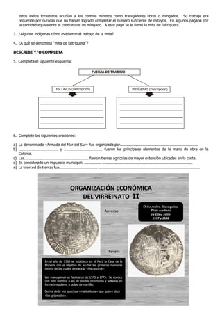 estos indios forasteros acudían a los centros mineros como trabajadores libres o mingados. Su trabajo era
    requerido por curacas que no habían logrado completar el número suficiente de mitayos. En algunos pagaba por
    la cantidad equivalente al contrato de un mingado. A este pago se le llamó la mita de faltriquera.

3. ¿Algunos indígenas cómo evadieron el trabajo de la mita?

4. ¿A qué se denomina “mita de faltriquera”?

DESCRIBE Y/O COMPLETA

5. Completa el siguiente esquema:

                                                                    FUERZA DE TRABAJO




                                     ESCLAVOS (Descripción)                                            INDÍGENAS (Descripción)




6. Complete las siguientes oraciones:

a) La denominada «Armada del Mar del Sur» fue organizada por.....................................................................
b) ................................... y .................................. fueron los principales elementos de la mano de obra en la
   Colonia.
c) Las......................................................... fueron tierras agrícolas de mayor extensión ubicadas en la costa.
d) Es considerado un impuesto municipal: ............... ................................................................................
e) La Merced de tierras fue..................................... ..................................................................................................




                                                 ORGANIZACIÓN ECONÓMICA
                                                    DEL VIRREINATO II
                                                                                                                 Ocho reales, Macuquina.
                                                                               Anverso                               Plata acuñada
                                                                                                                     en Lima entre
                                                                                                                       1577 y 1588




                                                                                   Revers
                                                                                   o
                           En el año de 1568 se establece en el Perú la Casa de la
                           Moneda con el objetivo de acuñar las primeras monedas
                           dentro de las cuales destaca la «Macuquina».

                           Las macuquinas se fabricaron de 1575 a 1773. Se conoce
                           con este nombre a las de bordes recortadas y selladas en
                           forma irregulares a golpe de martillo.

                           Deriva de la voz quechua «makkaikuna» que quiere decir
                           «las golpeadas».
 
