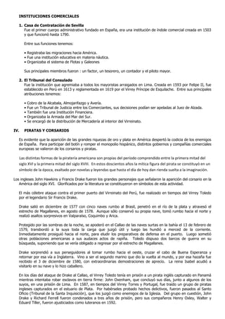 INSTITUCIONES COMERCIALES

   1. Casa de Contratación de Sevilla
      Fue el primer cuerpo administrativo fundado en España, era una institución de índole comercial creada en 1503
      y que funcionó hasta 1790.

      Entre sus funciones tenemos:

      • Registraba las migraciones hacia América.
      • Fue una institución educativa en materia náutica.
      • Organizaba el sistema de Flotas y Galeones

      Sus principales miembros fueron : un factor, un tesorero, un contador y el piloto mayor.

   2. El Tribunal del Consulado
      Fue la institución que agremiaba a todos los mayoristas arraigados en Lima. Creada en 1593 por Felipe II, fue
      establecido en Perú en 1613 y reglamentada en 1619 por el Virrey Príncipe de Esquilache. Entre sus principales
      atribuciones tenemos:

      •   Cobro de la Alcabala, Almojarifazgo y Avería.
      •   Fue un Tribunal de Justicia entre los Comerciantes, sus decisiones podían ser apeladas al Juez de Alzada.
      •   También fue una Institución Financiera.
      •   Organizaba la Armada del Mar del Sur.
      •   Se encargó de la distribución de Mercadería al interior del Virreinato.

IV.   PIRATAS Y CORSARIOS

   Es evidente que la aparición de las grandes riquezas de oro y plata en América despertó la codicia de los enemigos
   de España. Para participar del botín y romper el monopolio hispánico, distintos gobiernos y compañías comerciales
   europeas se valieron de los corsarios y piratas.

   Las distintas formas de la piratería americana son propias del período comprendido entre la primera mitad del
   siglo XVI y la primera mitad del siglo XVIII. En estos doscientos años la mítica figura del pirata se constituyó en un
   símbolo de la época, exaltado por novelas y leyendas que hasta el día de hoy dan rienda suelta a la imaginación.

Los ingleses John Hawkins y Francis Drake fueron los grandes personajes que señalaron la aparición del corsario en la
   América del siglo XVI. Glorificados por la literatura se constituyeron en símbolos de esta actividad.

   El más célebre ataque contra el primer puerto del Virreinato del Perú, fue realizado en tiempos del Virrey Toledo
   por el legendario Sir Francis Drake.

   Drake salió en diciembre de 1577 con cinco naves rumbo al Brasil, penetró en el río de la plata y atravesó el
   estrecho de Magallanes, en agosto de 1578. Aunque sólo conservó su propia nave, tomó rumbo hacia el norte y
   realizó asaltos sorpresivos en Valparaíso, Coquimbo y Arica.

   Protegido por las sombras de la noche, se apoderó en el Callao de las naves surtas en la bahía el 13 de febrero de
   1579, transbordó a la suya toda la carga que juzgó útil y luego las hundió a merced de la corriente.
   Inmediatamente prosiguió hacia el norte, para eludir los preparativos de defensa en el puerto. Luego sometió
   otras poblaciones americanas a sus audaces actos de rapiña. Toledo dispuso dos barcos de guerra en su
   búsqueda, suponiendo que se vería obligado a regresar por el estrecho de Magallanes.

   Drake sorprendió a sus perseguidores al tomar rumbo hacia el oeste, cruzar el cabo de Buena Esperanza y
   retornar por esa vía a Inglaterra. Vino a ser el segundo marino que dio la vuelta al mundo, y por esa hazaña fue
   recibido el 3 de diciembre de 1580, con extraordinarias demostraciones de aprecio. La reina Isabel acudió a
   visitarlo en su nave y lo hizo caballero.

   En los días del ataque de Drake al Callao, el Virrey Toledo tenía en prisión a un pirata inglés capturado en Panamá
   mientras intentaba robar esclavos en tierra firme: John Oxenham, que concluyó sus días, junto a algunos de los
   suyos, en una prisión de Lima. En 1587, en tiempos del Virrey Torres y Portugal, fue traído un grupo de piratas
   ingleses capturados en el estuario de Plata. Por habérseles probado hechos delictivos, fueron pasados al Santo
   Oficio (Tribunal de la Santa Inquisición), que los juzgó como enemigos de la Iglesia. Del grupo en cuestión, John
   Drake y Richard Ferrell fueron condenados a tres años de prisión, pero sus compañeros Henry Oxley, Walter y
   Eduard Tiller, fueron ajusticiados como luteranos en 1592.
 