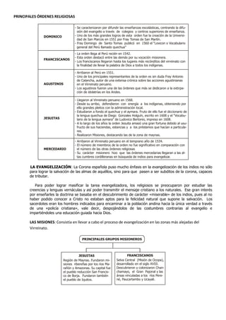 PRINCIPALES ÓRDENES RELIGIOSAS

                                  - Se caracterizaron por difundir las enseñanzas escolásticas, centrando la difu-
                                    sión del evangelio a través de colegios y centros superiores de enseñanza.
               DOMINICO           - Uno de los más grandes logros de esta orden fue la creación de la Universi-
                                    dad de San Marcos en 1551 por Fray Tomas de San Martín.
                                  - Fray Domingo de Santo Tomas publicó en 1560 el “Lexicon o Vocabulario
                                    general del Perú llamado quechua”
                                  - La orden llega al Perú recién en 1542.
                                  - Esta orden destacó entre las demás por su vocación misionera.
               FRANCISCANOS
                                  - Los franciscanos llegaron hasta los lugares más recónditos del virreinato con
                                    la finalidad de llevar la palabra de Dios a todos los indígenas.

                                  - Arribaron al Perú en 1551.
                                  - Uno de los principales representantes de la orden es sin duda Fray Antonio
                                    de Calancha, autor de una extensa crónica sobre las acciones agustinianas
               AGUSTINOS            en el Virreinato peruano.
                                  - Los agustinos fueron una de las órdenes que más se dedicaron a la extirpa-
                                    ción de idolatrías en los Andes.

                                  - Llegaron al Virreinato peruano en 1568.
                                  - Desde su arribo, defendieron con energía a los indígenas, obteniendo por
                                    ello grandes pleitos con la administración local.
                                  - Estudiaron a fondo el quechua y el aymara. Fruto de ello fue el diccionario de
                                    la lengua quechua de Diego Gonzales Holguín, escrito en 1608 y el “Vocabu-
               JESUITAS             lario de la lengua aymara” de Ludovico Bertonio, impreso en 1608.
                                  - A lo largo de los años la orden Jesuita amasó una gran fortuna debido al usu-
                                    fructo de sus haciendas, estancias y a los préstamos que hacían a particula-
                                    res.
                                  - Realizaron Misiones, destacando las de la zona de maynas.
                                  - Arribaron al Virreinato peruano en el temprano año de 1534.
                                  - El número de miembros de la orden no fue significativo en comparación con
               MERCEDARIO           el número de las otras órdenes religiosas
                                  - Su carácter misionero hizo que las órdenes mercedarias llegaran a las al-
                                    tas cumbres cordilleranas en búsqueda de indios para evangelizar.


       LA EVANGELIZACIÓN: La Corona española puso mucho énfasis en la evangelización de los indios no sólo
       para lograr la salvación de las almas de aquéllos, sino para que pasen a ser subditos de la corona, capaces
       de tributar.

          Para poder lograr masificar la tarea evangelizadora, los religiosos se preocuparon por estudiar las
       creencias y lenguas vernáculas y así poder transmitir el mensaje cristiano a los naturales. Ese gran interés
       por enseñarles la doctrina se basaba en el descubrimiento de carácter «miserable» de los indios, pues al no
       haber podido conocer a Cristo no estaban aptos para la felicidad natural que supone la salvación. Los
       sacerdotes eran los hombres indicados para encaminar a la población andina hacia la única verdad a través
       de una «policía cristiana», vale decir, despojándolos de las costumbres contrarias al evangelio e
       impartiéndoles una educación guiada hacia Dios.

       LAS MISIONES: Consistía en llevar a cabo el proceso de evangelización en las zonas más alejadas del
       Virreinato.

                                       PRINCIPALES GRUPOS MISIONEROS




                                     JESUITAS                          FRANCISCANOS
                          Región de Maynas. Fundaron mi-        Selva Central (Misión de Ocopa),
                          siones ribereñas por los ríos Ma-     desarrollado en el siglo XVIII.
                          rañón y Amazonas. Su capital fue      Descubrieron y colonizaron Chan-
                          el pueblo reducción San Francis-      chamayo, el Gran Pajonal y las
                          co de Borja. Fundaron también         áreas vinculadas a los ríos Pere-
                          el pueblo de Iquitos.                 né, Paucartambo y Ucayali.
 