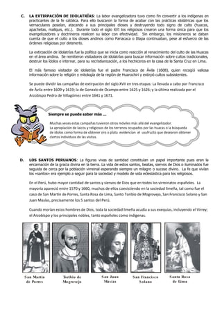 C.     LA EXTIRPACIÓN DE IDOLATRÍAS: La labor evangelizadora tuvo como fin convertir a los indígenas en
       practicantes de la fe católica. Para ello buscaron la forma de acabar con las prácticas idolátricas que los
       vernaculares poseían, atacando a sus principales dioses y destruyendo todo signo de culto (huacas,
       apachetas, mallquis, etc.). Durante todo el siglo XVI los religiosos crearon una forma única para que los
       evangelizadores y doctrineros realicen su labor con efectividad. Sin embargo, los misioneros se daban
       cuenta de que el culto a los dioses andinos como Pariacaca o Illapa continuaban, pese al esfuerzo de las
       órdenes religiosas por detenerlo.

       La extirpación de idolatrías fue la política que se inicia como reacción al renacimiento del culto de las Huacas
       en el área andina. Se remitieron visitadores de idolatrías para buscar información sobre cultos tradicionales,
       destruir los ídolos e internar, para su recristianización, a los hechiceros en la casa de la Santa Cruz en Lima.

       El más famoso visitador de idolatrías fue el padre Francisco de Ávila (1608), quien recogió valiosa
       información sobre la religión y mitología de la región de Huarochiri y extirpó cultos subsistentes.

       Se puede dividir las campañas de extirpación del siglo XVII en tres etapas: La llevada a cabo por Francisco
       de Ávila entre 1609 y 1619; la de Gonzalo de Ocampo entre 1625 y 1626; y la última realizada por el
       Arzobispo Pedro de Villagómez entre 1641 y 1671.



                   Siempre se puede saber más ...

                   Muchas veces estas campañas tuvieron otros móviles más allá del evangelizador.
                   La apropiación de laicos y religiosos de los terrenos ocupados por las huacas o la búsqueda
                   de ídolos como forma de obtener oro o plata evidencian el usufructo que desearon obtener
                   ciertos individuos de las visitas.




D.     LOS SANTOS PERUANOS: La figuras vivas de santidad constituían un papel importante pues eran la
       encarnación de la gracia divina en la tierra. La vida de estos santos, beatas, siervos de Dios o iluminados fue
       seguida de cerca por la población virreinal esperando siempre un milagro o suceso divino. La fe que vivían
       los «santos» era ejemplo a seguir para la sociedad y modelo de vida eclesiástica para los religiosos.

       En el Perú, hubo mayor cantidad de santos y siervos de Dios que en todos los virreinatos españoles. La
       mayoría apareció entre 1570 y 1660, muchos de ellos coexistiendo en la sociedad limeña, tal como fue el
       caso de San Martín de Porres, Santa Rosa de Lima, Santo Toribio de Mogrovejo, San Francisco Solano y San
       Juan Masías, precisamente los 5 santos del Perú.

       Cuando morían estos hombres de Dios, toda la sociedad limeña acudía a sus exequias, incluyendo el Virrey;
       el Arzobispo y los principales nobles, tanto españoles como indígenas.




     S an Martín           Toribio de               S an Juan           S an Francisc o         S anta Rosa
      de Porres            Mo grovejo                Masías                 S olano               de Lima
 