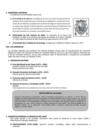 4. ENSEÑANZA SUPERIOR
     Fue dada por las Universidades, tales como:

     A. Universidad de San Marcos: El Cabildo de Lima en su función de representar los
        intereses de la ciudad hizo suyo el anhelo de los pobladores y comisionó a Fray
        Tomás de san Martín y al Capitán Don Jerónimo de Aliaga en representación de
        la ciudad, para solicitar al Rey de España la autorización para la fundación de una
        Universidad. En efecto, nace San Marcos el 12 de mayo de 1551 por permiso y
        firma del rey Carlos I y su madre la reina doña Juana.

    B.   Universidad de San Antonio de Abad: Se encuentra en el Cusco cuya
         fundación se debió a los esfuerzos del obispo don Antonio de la Raya y Dávalos
         en 1598, habiendo obtenido la Bula Pontificia del papa Inocencio XII en 1697.

    C.   Universidad San Cristóbal de Huamanga: Fundada por Cristóbal de Castilla y Zamora en 1677.

VIII. LOS CRONISTAS

   Los cronistas españoles que escribieron las historias llamadas crónicas sobre el descubrimiento del continente
   hallado por Colón, han merecido el nombre de «Cronistas Mayores» por ser su obra más extensa y ambiciosa que
   la de los «Cronistas menores», los que sólo escribieron sobre el descubrimiento y conquista de una particular
   región del nuevo mundo, por ejemplo, el Perú.

   1. CRONISTAS MAYORES

      A. Fray Bartolomé de las Casas (1474 - 1566)
         Brevísima relación de la destrucción de las Indias
         Historia general de las Indias

      B. Gonzalo Fernández de Oviedo (1478 - 1557)
         Historia general y natural de las Indias

      C. Francisco López de Gómara (1511 - 1572)
         Historia de las Indias

      D. Antonio de Herrera y Tordesillas (1559 - 1657)
         Décadas
         Historia general de los castellanos en las islas y tierra firme del mar Océano

                                                       BARTOLOMÉ DE LAS CASAS

            La figura de este dominico es controvertida. Si bien se manifiesta la exageración de sus posturas, su obra ha sido muy
            influyente. Las Casas emprendió la tarea de demostrar la naturaleza bondadosa de los indios y sostuvo que eran los
            auténticos dueños de América, mientras los españoles no eran sino invasores. Sus ideas radicales tuvieron cierta influencia
            sobre el rey Carlos V, se vio desprestigiado, sin embargo por su escaso talento para ponerlas en práctica en el gobierno y la
            evangelización (no pudo ocupar su obispado en Chiapas más que por unos meses). Sus obras principales son la
            Brevísima relación de la destrucción de las indias (1552) y la Historia general de las Indias, que dejó
            inédita a su muerte (1566).




2. CRONISTAS MENORES O CRONISTAS DEL PERÚ
     Para poder agrupar a los cronistas, tomaremos como punto de referencia al virrey Toledo (1569) y
     obtendremos la siguiente clasificación:

      A. PRETOLEDANOS (1532-1568): Aparecen primeras cronologías, relatos sobre descubrimiento y
         conquista.
 