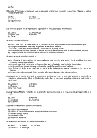 e) Mita

10. Durante el Virreinato, los indígenas tuvieron que pagar una serie de impuestos y exigencias. El pago en trabajo
    recibía el nombre de:

   a) Mita                         b) Tributo
   c) Alcabala                     d) Encomienda
   e) Repartimiento



11. El impuesto pagado por la importación y exportación de productos recibía el nombre de:

   a) Alcabala                     b) Almojarifazgo
   c) Quinto Real                  d) Diezmo
   e) Tributo

12. La real hacienda representó:

   a)   El arca fiscal de la corona española, de la cual formaba parte las posesiones americanas de la monarquía.
   b)   El organismo regulador del trabajo indígena en las haciendas costeñas.
   c)   La institución encargada del intercambio comercial entre España y América.
   d)   El centro de concentración de todos los negros esclavos que trabajaron a favor de los hacendados costeños.
   e) El organismo que protegía los intereses económicos de los encomenderos.

13. La extirpación de idolatrías consistía en :

   a) La búsqueda de información sobre cultos indígenas para proceder a la destrucción de sus ídolos buscando
      implantar los dogmas cristianos.
   b) La erradicación de la creencia de los Santos traídos por los Españoles para implantar el culto al sol.
   c) La destrucción de ídolos andinos para reimplantar el politeísmo del tiempo de los Incas.
   d) La destrucción de los ídolos españoles, por parte de los indígenas buscando el renacimiento del culto a sus
      huacas.
   e) La búsqueda de la convivencia de las creencias religiosas indígenas con los cultos españoles.

14. La Iglesia con el objetivo de impedir el conocimiento de ideas que vayan en contra del catolicismo, estableció una
    relación de todos aquellos “libros prohibidos”, los cuáles iban en contra de la doctrina cristiana, la cual recibió el
    nombre de :

   a) Apocalípsis                  b) El Corán
   c) Masones                      d) Index
   e) La «lista negra»

15. Las principales Misiones realizadas por las diferentes ordenes religiosas en el Perú, se dieron principalmente en la
    región:

   a) Andina                       b) Costeña
   c) Altiplánica                  d) Amazónica
   e) Ecuatorial

16. Es una característica del Estilo Churrigueresco:

   a)   Excesiva ornamentación.
   b)   Retorno de los estilos clásicos de la arquitectura Greco - Romana
   c)   Llamado Barroco francés
   d)   Líneas ondulantes
   e)   Decoración moderada

17. La utilización de “frescos” es una característica de la:

   a) Música        b) Pintura        c) Escultura
   d) Literatura    e) Metalugia
 