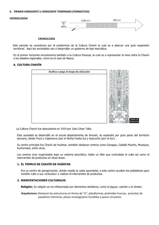 II. PRIMER HORIZONTE U HORIZONTE TEMPRANO (FORMATIVO)

CRONOLOGÍAC
                                                          1500 a.C.                   200 a.C.




                      CRONOLOGÍA

  Este periodo se caracteriza por el predominio de la Cultura Chavín la cual va a abarcar una gran expansión
  territorial. Aquí las sociedades van a desarrollar un gobierno de tipo teocrático.

  En el primer horizonte encontramos también a la Cultura Paracas, la cual va a representar el nexo entre lo Chavín
  y los estados regionales, como es el caso de Nazca.

  A. CULTURA CHAVÍN

                               Grafica o pega el mapa de ubicación




                                                                                                    Estela de
                                                                                                    Raymondi



    La Cultura Chavín fue descubierta en 1919 por Julio César Tello.

     Esta sociedad se desarrolló en el actual departamento de Ancash, se expandió por gran parte del territorio
     peruano, desde Piura y Cajamarca (por el Norte) hasta Ica y Ayacucho (por el Sur).

     Su centro principal fue Chavín de Huántar, también destacan centros como Garagay, Caballo Muerto, Moxeque,
     Kunturwasi, entre otros.

     Los centros eran organizados bajo un sistema teocrático, había un élite que controlaba el culto así como el
     intercambio de productos en otras áreas.

     1. EL TEMPLO DE CHAVÍN DE HUÁNTAR

        Era un centro de peregrinación, donde residía la casta sacerdotal, a este centro acudían los pobladores para
        rendirle culto a sus «oráculos» y realizar el intercambio de productos.

     2. MANIFESTACIONES CULTURALES

        Religión: Su religión se vio influenciada por elementos selváticos, como el jaguar, caimán y el cóndor.

        Arquitectura: Destacan las estructuras en forma de “U”, plataformas, pirámides truncas, provistos de
                      pasadizos interiores, plazas rectangulares hundidas y pozos circulares.
 