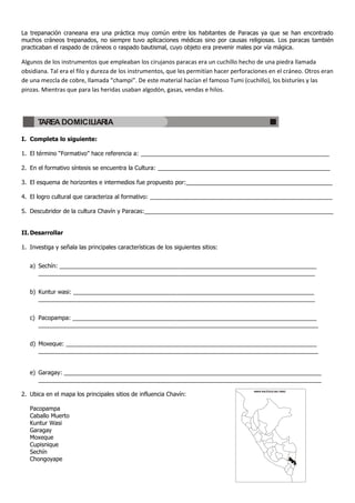 La trepanación craneana era una práctica muy común entre los habitantes de Paracas ya que se han encontrado
muchos cráneos trepanados, no siempre tuvo aplicaciones médicas sino por causas religiosas. Los paracas también
practicaban el raspado de cráneos o raspado bautismal, cuyo objeto era prevenir males por vía mágica.

Algunos de los instrumentos que empleaban los cirujanos paracas era un cuchillo hecho de una piedra llamada
obsidiana. Tal era el filo y dureza de los instrumentos, que les permitían hacer perforaciones en el cráneo. Otros eran
de una mezcla de cobre, llamada “champi”. De este material hacían el famoso Tumi (cuchillo), los bisturíes y las
pinzas. Mientras que para las heridas usaban algodón, gasas, vendas e hilos.




      TAREA DOMICILIARIA

I. Completa lo siguiente:

1. El término “Formativo” hace referencia a: __________________________________________________________

2. En el formativo síntesis se encuentra la Cultura: _____________________________________________________

3. El esquema de horizontes e intermedios fue propuesto por:_____________________________________________

4. El logro cultural que caracteriza al formativo: ________________________________________________________

5. Descubridor de la cultura Chavín y Paracas:__________________________________________________________


II. Desarrollar

1. Investiga y señala las principales características de los siguientes sitios:


   a) Sechín: _______________________________________________________________________________
      _____________________________________________________________________________________


   b) Kuntur wasi: __________________________________________________________________________
      _____________________________________________________________________________________


   c) Pacopampa: ___________________________________________________________________________
      ______________________________________________________________________________________


   d) Moxeque: _____________________________________________________________________________
      ______________________________________________________________________________________


   e) Garagay: _______________________________________________________________________________
      _______________________________________________________________________________________
                                                                                        MAPA POLÍTICO DEL PERÚ
2. Ubica en el mapa los principales sitios de influencia Chavín:

   Pacopampa
   Caballo Muerto
   Kuntur Wasi
   Garagay
   Moxeque
   Cupisnique
   Sechín
   Chongoyape
 