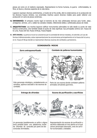 piezas así como en el realismo expresado. Representaron la forma humana, la guerra enfermedades, la
   flora, la fauna y diversos aspectos de la vida diaria.

   Lograron expresar diversos sentimientos, a través de la fría arcilla, ello lo evidenciamos en la producción de
   los diversos huacos retratos. Los ceramistas mochica usaron diversos moldes para poder obtener una
   producción en serie de piezas cerámicas.

B. ORFEBRERÍA: El artesano moche logró el dominio de las más sofisticadas técnicas para fundir, alear,
   amalgamar, laminar, unir y soldar los variados metales. Obteniendo bellas y sofisticadas piezas de metal.

C. ARQUITECTURA: Los moches lograron edificar monumentos admirables no sólo desde su punto de vista
   técnico-constructivo, sino también desde el punto de vista espiritual. Sus principales centros son: Huaca de
   la Luna, Huaca del Sol, Huaca el Brujo, Huaca Rajada

D. ARTE MURAL: La pintura mural se caracteriza por la variedad de temas tratados, el colorido y el uso de
   formas tridimensionales; estas representaciones las encontramos principalmente en la Huaca de la Luna y
   en la Huaca El Brujo donde se representan diversas escenas de combates y prisioneros.


                                     ICONOGRAFÍA MOCHE

            Zorro antropomorfizado                       Combate de pallares humanizados




    Este personaje mitológico, probablemente un        Parte de una escena donde combaten pallares
    semidios, aparece asociado a las escenas de        animados simulando guerreros.
    combate.


              Entrega de ofrendas                         Escena de purificación y sacrificios




   Un personaje (posiblemente un señor o digna-        Representación de escenas de purificación y
   tario) sentado sobre una plataforma, recibe         sacrificio elaborada en tres planos en el que
   las ofrendas de caracoles por parte de dos          vemos personajes desnudos, aves de carro-
   conocidas divinidades.                              ña humanizadas y deidades.
 