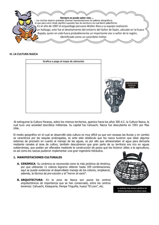 Siempre se puede saber más ...
                    - Los moches dejaron grabadas diversas representaciones de pallares ideográficos,
                     lo que para Larco Hoyle significó supuesto tipo de escritura a la cual llamó pallariforme.
                     - En el año de 1987 el arqueólogo peruano Walter Alva y su equipo realizaron
                       un hallazgo, este fue el develamiento del entierro del Señor de Sipán, ubicado en la huaca
                       Rajada, quien en vida fuera probablemente un importante siec o señor de la región,
                                           identificado como un sacerdote militar.




III. LA CULTURA NAZCA

                             Grafica o pega el mapa de ubicación




                                                                                                                         Impresionante
                                                                                                                           cerámica
                                                                                                                            nazca




  Al extinguirse la Cultura Paracas, sobre los mismos territorios, aparece hacia los años 300 d.C. la Cultura Nazca, la
  cual tuvo una sociedad teocrática militarista. Su capital fue Cahuachi. Nazca fue descubierta en 1901 por Max
  Uhle.

  El medio geográfico en el cual se desarrolló esta cultura es muy difícil ya que son escasas las lluvias y en cambio
  se caracteriza por las sequías prolongadas, es ante este obstáculo que los nazca tuvieron que idear algunos
  sistemas de precisión en cuanto al manejo de las aguas, es por ello que almacenaban el agua para derivarla
  mediante canales al área de cultivo, también descubrieron que gran parte de su territorio era rico en aguas
  subterráneas, que podían ser aflorados mediante la construcción de pozos que los hicieron útiles a la agricultura,
  es así como los nazcas pudieron implementar una gran ingeniería hidráulica.

  1. MANIFESTACIONES CULTURALES

     A. CERÁMICA: Su cerámica es reconocida como la más pictórica de América,
        por que utilizando 11 colores lograron obtener hasta 109 combinaciones,
        aquí se puede evidenciar el desarrollado manejo de los colores; emplearon,
        además, la técnica de pre-cocción y el “horror al vacío”.

     B. ARQUITECTURA: En la zona de Nazca son pocos los centros
        arquitectónicos de importancia que se han conservado, entre los centros
        tenemos: Cahuachi, Estaquería, Pampa Tinguiña, huaca “El Loro”, etc.
                                                                                                              La cerámica más vistosa y pictórica de
                                                                                                               América pertenece a la cultura nasca
 