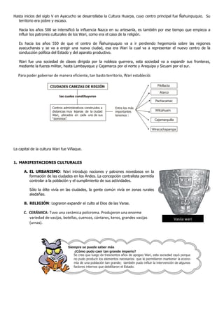 Hasta inicios del siglo V en Ayacucho se desarrollaba la Cultura Huarpa, cuyo centro principal fue Ñahuinpuquio. Su
  territorio era pobre y escaso.

   Hacia los años 500 se intensificó la influencia Nazca en su artesanía, es también por ese tiempo que empieza a
   influir los patrones culturales de los Wari, como era el caso de la religión.

   Es hacia los años 550 de que el centro de Ñahuinpuquio va a ir perdiendo hegemonía sobre las regiones
   ayacuchanas y se va a eregir una nueva ciudad, esa era Wari la cual va a representar el nuevo centro de la
   conducción política del Estado y del aparato productivo.

   Wari fue una sociedad de clases dirigida por la nobleza guerrera, esta sociedad va a expandir sus fronteras,
   mediante la fuerza militar, hasta Lambayeque y Cajamarca por el norte y Arequipa y Sicuani por el sur.

  Para poder gobernar de manera eficiente, tan basto territorio, Wari estableció:

                      CIUDADES CABEZAS DE REGIÓN                                              Pikillacta

                                                                                               Atarco
                            las cuales constituyeron
                                                                                            Pachacamac

                       Centros administrativos construidos a     Entre los más
                       distancias muy lejanas de la ciudad       importantes                Wilcahuain
                       Wari, ubicados en cada uno de sus         tenemos :
                       “dominios”.                                                          Cajamarquilla

                                                                                          Wiracochapampa




La capital de la cultura Wari fue Viñaque.


1. MANIFESTACIONES CULTURALES

      A. EL URBANISMO: Wari introdujo nociones y patrones novedosos en la
         formación de las ciudades en los Andes. La concepción contralista permitía
         controlar a la población y el cumplimiento de sus actividades.

         Sólo la élite vivía en las ciudades, la gente común vivía en zonas rurales
         aledañas.

      B. RELIGIÓN: Lograron expandir el culto al Dios de las Varas.

      C. CERÁMICA: Tuvo una cerámica polícroma. Produjeron una enorme
         variedad de vasijas, botellas, cuencos, cántaros, keros, grandes vasijas                           Vasija wari
         (urnas).




                                  Siempre se puede saber más
                                      ¿Cómo pudo caer tan grande imperio?
                                     Se cree que luego de trescientos años de apogeo Wari, esta sociedad cayó porque
                                     no pudo producir los elementos necesarios que le permitieron mantener la econo-
                                     mía de una población tan grande; también pudo influir la intervención de algunos
                                     factores internos que debilitaron el Estado.
 