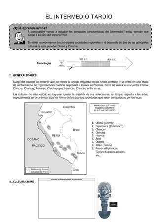 EL INTERMEDIO TARDÍO
  ¿Qué aprenderemos?
             A continuación vamos a estudiar las principales características del Intermedio Tardío, periodo que
             surgió a la caída del imperio Wari.

             También reconoceremos las principales sociedades regionales y el desarrollo de dos de las principales
             culturas de este periodo: Chimú y Chincha.




                     Cronología



I. GENERALIDADES

  Luego del colapso del imperio Wari se rompe la unidad impuesta en los Andes centrales y se entra en una etapa
  de conformación de organizaciones políticas regionales o locales autónomas. Entre las cuales se encuentra Chimú,
  Chincha, Chancay, Aymaras, Chachapoyas, Huancas, Chancas, entre otras.

  Las culturas de este periodo no lograron igualar la maestría de sus antecesores, en lo que respecta a las artes;
  especialmente en la cerámica. Aquí se formaron las distintas sociedades que serán conquistadas por los incas.

                                                                                   MAPA DE LAS CULTURAS
                                                     Colombia                      REGIONALES DURANTE
                                                                                   EL INTERMEDIO TARDÍO
                           Ecuador


                                                                              1.    Chimú (Chimor)
                                 2                                            2.    Cajamarca (Cuismanco)
                                                                 Brasil       3.    Chancay
                             1                                                4.    Chincha
                                      PERÚ                                    5.    Huanca
             OCÉANO                                                           6.    Asto
                                             5
                                                                              7.    Chanca
                                     3
                 PACÍFICO                                                     8.    Killke (Cusco)
                                                 6       8
                                                     7                        9.    Reinos Altiplánicos
                                         4
                                                                    Bolivia         (Collas, Lupacas, pacajes,
                                                             9
                                                                                    etc)



                Referencia límites                           Chile
                actuales del Perú


                                     Grafica o pega el mapa de ubicación
II. CULTURA CHIMÚ




                                                                                                    Tumi o
                                                                                                    cuchillo
                                                                                                  ceremonial
 
