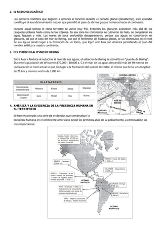 2. EL MEDIO GEOGRÁFICO

  Los primeros hombres que llegaron a América lo hicieron durante el periodo glacial (pleistoceno), este episodio
  constituyó el acondicionamiento natural que permitió el paso de dichos grupos humanos hacia el continente.

  Durante aquel tiempo el clima terrestre se volvió muy frío. Entonces los glaciares avanzaron más allá de los
  casquetes polares hasta cerca de los trópicos. En esa zona los continentes se cubrieron de hielo, se congelaron los
  lagos, lagunas y más. Los mares de poca profundida desaparecieron, porque sus aguas se convirtieron en
  glaciares, tal que el caso del mar de Bering, que por el fenómeno de Eustasia glacial, se vio disminuido en el nivel
  de sus aguas dando lugar a la formación de un itsmo, que logró unir Asia con América permitiendo el paso del
  hombre asiático a nuestro continente.

3. DEL ESTRECHO AL ITSMO DE BERING

  Entre Asia y América al reducirse el nivel de sus aguas, el estrecho de Bering se convirtió en “puente de Bering”.
  Durante la glaciación de Winconsin (70,000 - 10,000 a. C.) el nivel de las aguas descendió más de 90 metros en
  comparación al nivel actual lo que dio lugar a la formación del puente terrestre, el mismo que tenía una longitud
  de 75.km y máximo ancho de 1500 km.
                                                                                                                                   OCÉANO ÁRTICO


                          GLACIACIONES

     Denominación                                                          Wisconsin
                     Nebrasca    Kansas              Illinois
    Norteamericana
                                                                                                                             A
                                                                                                                        TK
                                                                                                                   HA
     Denominación     Gunz       Mindel               Riss                 Würms                             A   MC
       Europea                                                                                            AK
                                                                                                 S   UL
                                                                                          N   ÍN
                                                                                       PE                               MAR DE
                                                                                                                        BERING
4. AMÉRICA Y LA EVIDENCIA DE LA PRESENCIA HUMANA EN                                                              ISLA
                                                                                                                        S AL
   SU TERRITORIO                                                                        OCÉANO
                                                                                                                                 EUTI
                                                                                                                                     ANAS          PASE
                                                                                                                                                       O
                                                                                       PACÍFICO                                                    UNIM DE
                                                                                                                                                        AK
  Se han encontrado una serie de evidencias que comprueban la
  presencia humana en el continente americano desde los primeros años de su poblamiento, a continuación los
  más importantes:


                                          Alaska, Yukón : Old Crow
                                          y Dawson City. 27 000 a.c.
                                          se encontró implementos
                                          de hueso de caribú.




                                                                                                      MÉXICO : Cueva del diablo,
                                    MÉXICO : Caulapan,                                                21 000 a.C.
                                    21 000 a.C.


                                                                                                      COLOMBIA : Tequendama,
                                                                                                      10 000 a.C.
                                 MÉXICO : Tlapacoya. Se en-
                                 contró huesos de animales,
                                 2 restos de fogatas, instru-
                                 mentos de piedra 22 000 a.C.           OCÉANO
                                                                       PACÍFICO
                                                                                                                  ECUADOR : El Inga
                                          PERÚ : Pacaicasa 14 000 a.C.                                            10 000 a.C.
                                          Restos líticos de recolectores
                                          indiferenciados, con restos de
                                          animales pleistocénicos.                                                 BOLIVIA : Viscachani
                                                                                                                   8 000 a.C.
                                                 PERÚ : Paiján y Lauricocha,
                                                 8 500 a.C. Restos humanos


                                                                                                                  OCÉANO
                                                                                                                 ATLÁNTICO
 