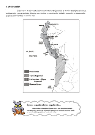 V. LA EXPANSIÓN

                La expansión de los incas fue tremendamente rápida y extensa. El dominio de amplias zonas fue
posible gracias a una articulación del poder que consistió en mantener las unidades sociopolíticas previas de los
grupos que cayeron bajo el dominio inca.




                            OCÉANO

                                 PACÍFICO




                             Siempre se puede saber un poquito más ...

                                       ¿Sabes porqué se expandieron tanto los incas?, pues necesitaban conseguir
                             más riquezas para satisfacer las necesidades de la élite y de las huacas, además de su afán
                             por controlar al Sol, y para obtener la valoración militar.
 