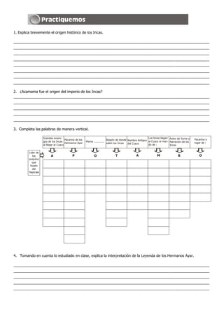 1. Explica brevemente el origen histórico de los Incas.

_______________________________________________________________________________________________
_______________________________________________________________________________________________
_______________________________________________________________________________________________
_______________________________________________________________________________________________
_______________________________________________________________________________________________
_______________________________________________________________________________________________
_______________________________________________________________________________________________
_______________________________________________________________________________________________

2. ¿Acamama fue el origen del imperio de los Incas?
_______________________________________________________________________________________________
_______________________________________________________________________________________________
_______________________________________________________________________________________________
_______________________________________________________________________________________________
_______________________________________________________________________________________________

3. Completa las palabras de manera vertical.

                     Grandes enemi-                                                                           Los Incas llegan Autor de Suma y
                                        Pacarina de los                        Región de donde Nombre Antiguo                                     Pacarina o
                     gos de los Incas                     Mama .............                                  al Cusco al man- Narración de los
                                        Hermanos Ayar                          salen los Incas del Cusco                                          lugar de :
                     al llegar al Cusco                                                                       do de :          Incas

         Lider de
            los            A                  P                   O                   T               A               M               B              O
         puquina
           que
          huyen
            del
         Taipicala




4. Tomando en cuenta lo estudiado en clase, explica la interpretación de la Leyenda de los Hermanos Ayar.

_______________________________________________________________________________________________
_______________________________________________________________________________________________
_______________________________________________________________________________________________
_______________________________________________________________________________________________
_______________________________________________________________________________________________
 