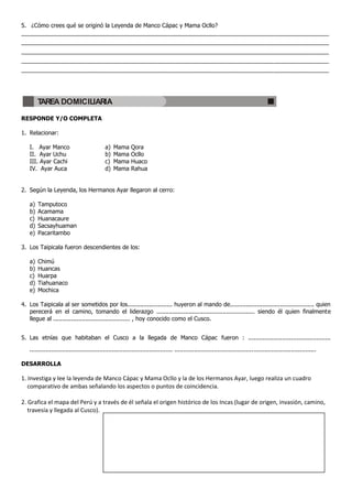 5. ¿Cómo crees qué se originó la Leyenda de Manco Cápac y Mama Ocllo?
_______________________________________________________________________________________________
_______________________________________________________________________________________________
_______________________________________________________________________________________________
_______________________________________________________________________________________________
_______________________________________________________________________________________________




        TAREA DOMICILIARIA

RESPONDE Y/O COMPLETA

1. Relacionar:

   I. Ayar Manco                             a)   Mama     Qora
   II. Ayar Uchu                             b)   Mama     Ocllo
   III. Ayar Cachi                           c)   Mama     Huaco
   IV. Ayar Auca                             d)   Mama     Rahua


2. Según la Leyenda, los Hermanos Ayar llegaron al cerro:

   a)   Tamputoco
   b)   Acamama
   c)   Huanacaure
   d)   Sacsayhuaman
   e)   Pacaritambo

3. Los Taipicala fueron descendientes de los:

   a)   Chimú
   b)   Huancas
   c)   Huarpa
   d)   Tiahuanaco
   e)   Mochica

4. Los Taipicala al ser sometidos por los......................... huyeron al mando de............................................... quien
   perecerá en el camino, tomando el liderazgo ....................................................... siendo él quien finalmente
   llegue al ........................................... , hoy conocido como el Cusco.


5. Las etnías que habitaban el Cusco a la llegada de Manco Cápac fueron : ..............................................

   ................................................................................ ...............................................................................

DESARROLLA

1. Investiga y lee la leyenda de Manco Cápac y Mama Ocllo y la de los Hermanos Ayar, luego realiza un cuadro
   comparativo de ambas señalando los aspectos o puntos de coincidencia.

2. Grafica el mapa del Perú y a través de él señala el origen histórico de los Incas (lugar de origen, invasión, camino,
   travesía y llegada al Cusco).
 