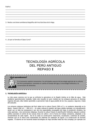 Explica:
_______________________________________________________________________________________________
_______________________________________________________________________________________________
_______________________________________________________________________________________________
_______________________________________________________________________________________________
_______________________________________________________________________________________________

3. Realiza una breve semblanza biográfica del Inca Garcilaso de la Vega.

_______________________________________________________________________________________________
_______________________________________________________________________________________________
_______________________________________________________________________________________________
_______________________________________________________________________________________________
_______________________________________________________________________________________________

4. ¿A qué se llamaba el Cápac Cuna?

_______________________________________________________________________________________________
_______________________________________________________________________________________________
_______________________________________________________________________________________________
_______________________________________________________________________________________________
_______________________________________________________________________________________________




                              TECNOLOGÍA AGRÍCOLA
                                DEL PERÚ ANTIGUO
                                    REPASO I

      ¿Qué aprenderemos?

                 En el presente capítulo revisaremos los principales avances de tecnología agrícola de la culturas
                 del Perú prehispánico, tomando en cuenta el manejo del agua, la tecnología hidráulica y la
                 conservación de alimentos.



I. TECNOLOGÍA AGRÍCOLA

   La más grave carencia con la que se enfrenta la agricultura en la Región Andina es la falta de agua. Este
   problema aparentemente insoluble, había sido resuelto en gran medida por los antiguos peruanos en diversas
   regiones del país; ellos habían aprendido a aprovechar toda el agua posible de los ríos, puquios y lagunas y hasta
   del subsuelo.

   Los primeros sistemas hidráulicos del Perú datan de la cultura Chavín (500 a.C.) y su posterior desarrollo en la
   época Pukará (200 a.C. - 200 d.C.). En estas culturas la gestión del agua estaba asociada a la estratificación
   social: por un lado los campesinos y por otro los especialistas encargados del riego, la predicción climática, los
   ciclos agrícolas y las ceremonias religiosas. Durante la cultura Pukará, la planificación hidráulica adquiere carácter
   político asociado al control de las nuevas áreas de cultivo y de la fuerza de trabajo campesina, adaptada a las
   características de cada región. Así en la costa se construyeron reservorios, acueductos y sistemas de canales,
   mientras que en la sierra eran importantes los sistemas de captación de aguas y la construcción de terrazas
   regadas. El sistema se fue haciendo desde tecnologías de riego sencillas hasta las más compleja; por ejemplo con
 