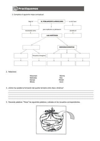 1. Completa el siguiente mapa conceptual:


                              llegó el           EL POBLAMIENTO AMERICANO                    se dio hace




                                                    para explicarlo se plantearon
                         reconocido como                                                      durante el


                                                            LAS HIPÓTESIS




                                                                                   INMIGRACIONISTAS




                                     Florentino Ameghino




2. Relacionar:

                                Wisconsin                                           Würms
                                Nebraska                                            Riss
                                Kansas                                             Mindel
                                Illinois                                            Gunz


3. ¿Cómo fue posible la formación del puente terrestre entre Asia y América?
   _____________________________________________________________________________________________
   _____________________________________________________________________________________________
   _____________________________________________________________________________________________
   _____________________________________________________________________________________________
   _____________________________________________________________________________________________

4. Pescando palabras: “Pesca” las siguientes palabras y ubícalas en los recuadros correspondientes.
                                                                Piragua




                                                                          Isla
                                                           da                    Pasc
                                                      árti                           ua
                                                  Ant

                                                        Corriente Ecuatorial
                                                                            ng
                                                     Pata
                                                          goni          Beri
                                                               a
                                                                              groide
                                                                       po N e
                                                    Optimús clim Gru             a
                                                                 ático
                                                                              mo
                                                         T aithí           Sa
 