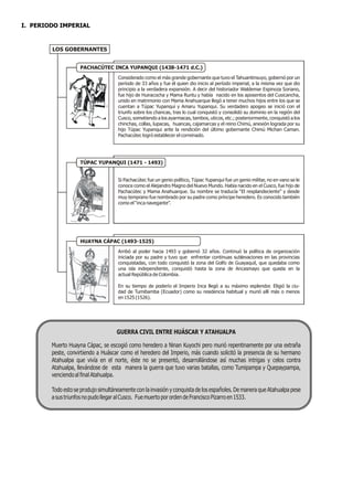I. PERIODO IMPERIAL



        LOS GOBERNANTES


                    PACHACÚTEC INCA YUPANQUI (1438-1471 d.C.)
                                     Considerado como el más grande gobernante que tuvo el Tahuantinsuyo, gobernó por un
                                     período de 33 años y fue él quien dio inicio al período imperial, a la misma vez que dio
                                     principio a la verdadera expansión. A decir del historiador Waldemar Espinoza Soriano,
                                     fue hijo de Huiracocha y Mama Runtu y había nacido en los aposentos del Cusicancha,
                                     unido en matrimonio con Mama Anahuarque llegó a tener muchos hijos entre los que se
                                     cuentan a Túpac Yupanqui y Amaru Yupanqui. Su verdadero apogeo se inició con el
                                     triunfo sobre los chancas, tras lo cual conquistó y consolidó su dominio en la región del
                                     Cusco, sometiendo a los ayarmacas, tambos, uticos, etc.; posteriormente, conquistó a los
                                     chinchas, collas, lupacas, huancas, cajamarcas y el reino Chimú, anexión lograda por su
                                     hijo Túpac Yupanqui ante la rendición del último gobernante Chimú Michan Caman.
                                     Pachacútec logró establecer el correinado.




                    TÚPAC YUPANQUI (1471 - 1493)


                                     Si Pachacútec fue un genio político, Túpac Yupanqui fue un genio militar, no en vano se le
                                     conoce como el Alejandro Magno del Nuevo Mundo. Había nacido en el Cusco, fue hijo de
                                     Pachacútec y Mama Anahuarque. Su nombre se traducía “El resplandeciente” y desde
                                     muy temprano fue nombrado por su padre como príncipe heredero. Es conocido también
                                     como el “inca navegante”.




                    HUAYNA CÁPAC (1493-1525)
                                     Arribó al poder hacia 1493 y gobernó 32 años. Continuó la política de organización
                                     iniciada por su padre y tuvo que enfrentar continuas sublevaciones en las provincias
                                     conquistadas, con todo conquistó la zona del Golfo de Guayaquil, que quedaba como
                                     una isla independiente, conquistó hasta la zona de Ancasmayo que queda en la
                                     actual República de Colombia.

                                     En su tiempo de poderío el Imperio Inca llegó a su máximo esplendor. Eligió la ciu-
                                     dad de Tumibamba (Ecuador) como su residencia habitual y murió allí más o menos
                                     en 1525 (1526).




                                    GUERRA CIVIL ENTRE HUÁSCAR Y ATAHUALPA

        Muerto Huayna Cápac, se escogió como heredero a Ninan Kuyochi pero murió repentinamente por una extraña
        peste, convirtiendo a Huáscar como el heredero del Imperio, más cuando solicitó la presencia de su hermano
        Atahualpa que vivía en el norte, éste no se presentó, desarrollándose así muchas intrigas y celos contra
        Atahualpa, llevándose de esta manera la guerra que tuvo varias batallas, como Tumipampa y Quepaypampa,
        venciendo al final Atahualpa.

        Todo esto se produjo simultáneamente con la invasión y conquista de los españoles. De manera que Atahualpa pese
        a sus triunfos no pudo llegar al Cusco. Fue muerto por orden de Francisco Pizarro en 1533.
 