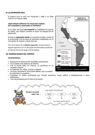 II. LA EXPANSIÓN INCA

  El Imperio Inca se inició con Pachacútec y llegó a su límite
                                                                                             Pasto
  máximo con Huayna Cápac.                                                                                  MAPA DE LA
                                                                                                          EXPANSIÓN INCA

                                                                                     Quito
  ¿Qué método utilizaron los incas para realizar
  sus conquistas y acrecentar su territorio?

  En la etapa del Cusco pre-imperial se empleaban las guerras
  de rapiña, cuyo objetivo consistía en lograr los despojos de los
  adversarios.

  Durante la expansión inicial, la conquista se daba a través de                     Lima
                                                                                                        Cusco
  la reciprocidad y de los lazos de parentesco establecidos por el
  intercambio de mujeres y dones diversos.                                                                      Lago T ac a
                                                                                                                      itic
                                                                           Océano
  Pero en la época de la máxima expansión, se desarrollaron
                                                                               Pacífico
  ataques agresivos con un alto grado de belicosidad, quedando
  de lado las formas de ruego y de las dádivas.
                                                                               Pachacútec
                                                                               (1438-1463)
III. GENERALIDADES DEL IMPERIO                                                                                     Tucumán
                                                                               Pachacútec
  Características:                                                             Túpac Yupanqui
                                                                               (1461-1471)
  • Representó la síntesis de las sociedades predecesoras             Túpac Yupanqui
  • Fue el estado más poderoso de América.                            (1471-1493)
                                                                                                  Santiago
  • Tras el triunfo sobre los chancas, se transforma en un            Huayna Cápac               Constitución
     verdadero imperio.                                        NOTA: (1493-1527)
  • Su expansión fue militar, cultural y religiosa.                                            Maule
                                                               Cada suyo estaba dividido en humanis o provincias
  • Los incas conquistaron zonas desarrolladas, mas no pueblos
    de recolectores o cazadores.
  • Constituyó un estado centralizado que controló económica, social, política e ideológicamente a otras
     poblaciones.
  • Tuvo aproximadamente 94 años de formación.




                                                      ¿Qué significa Tahuantinsuyo?
                           Siempre se puede
                                  saber más ...          TAHUA                INTI                   SUYO

                                                         Cuatro                Sol                   Región

                                                                  “Las cuatro regiones del sol”
 