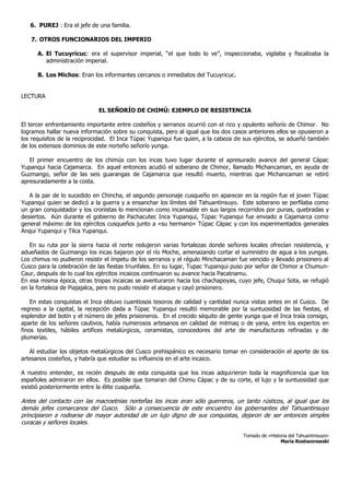 6. PUREJ : Era el jefe de una familia.

   7. OTROS FUNCIONARIOS DEL IMPERIO

      A. El Tucuyricuc: era el supervisor imperial, “el que todo lo ve”, inspeccionaba, vigilaba y fiscalizaba la
         administración imperial.

      B. Los Michos: Eran los informantes cercanos o inmediatos del Tucuyricuc.


LECTURA

                             EL SEÑORÍO DE CHIMÚ: EJEMPLO DE RESISTENCIA

El tercer enfrentamiento importante entre costeños y serranos ocurrió con el rico y opulento señorío de Chimor. No
logramos hallar nueva información sobre su conquista, pero al igual que los dos casos anteriores ellos se opusieron a
los requisitos de la reciprocidad. El Inca Túpac Yupanqui fue quien, a la cabeza de sus ejércitos, se adueñó también
de los extensos dominios de este norteño señorío yunga.

   El primer encuentro de los chimús con los incas tuvo lugar durante el apresurado avance del general Cápac
Yupanqui hacia Cajamarca. En aquel entonces acudió el soberano de Chimor, llamado Michancaman, en ayuda de
Guzmango, señor de las seis guarangas de Cajamarca que resultó muerto, mientras que Michancaman se retiró
apresuradamente a la costa.

   A la par de lo sucedido en Chincha, el segundo personaje cusqueño en aparecer en la región fue el joven Túpac
Yupanqui quien se dedicó a la guerra y a ensanchar los límites del Tahuantinsuyo. Este soberano se perfilaba como
un gran conquistador y los cronistas lo mencionan como incansable en sus largos recorridos por punas, quebradas y
desiertos. Aún durante el gobierno de Pachacutec Inca Yupanqui, Túpac Yupanqui fue enviado a Cajamarca como
general máximo de los ejércitos cusqueños junto a «su hermano» Túpac Cápac y con los experimentados generales
Anqui Yupanqui y Tilca Yupanqui.

   En su ruta por la sierra hacia el norte redujeron varias fortalezas donde señores locales ofrecían resistencia, y
adueñados de Guzmango los incas bajaron por el río Moche, amenazando cortar el suministro de agua a los yungas.
Los chimus no pudieron resistir el ímpetu de los serranos y el régulo Minchacaman fue vencido y llevado prisionero al
Cusco para la celebración de las fiestas triunfales. En su lugar, Tupac Yupanqui puso por señor de Chimor a Chumun-
Caur, después de lo cual los ejércitos incaicos continuaron su avance hacia Pacatnamu.
En esa misma época, otras tropas incaicas se aventuraron hacia los chachapoyas, cuyo jefe, Chuqui Sota, se refugió
en la fortaleza de Piajajalca, pero no pudo resistir el ataque y cayó prisionero.

    En estas conquistas el Inca obtuvo cuantiosos tesoros de calidad y cantidad nunca vistas antes en el Cusco. De
regreso a la capital, la recepción dada a Túpac Yupanqui resultó memorable por la suntuosidad de las fiestas, el
esplendor del botín y el número de jefes prisioneros. En el crecido séquito de gente yunga que el Inca traía consigo,
aparte de los señores cautivos, había numerosos artesanos en calidad de mitmaq o de yana, entre los expertos en
finos textiles, hábiles artifices metalúrgicos, ceramistas, conocedores del arte de manufacturas refinadas y de
plumerías.

   Al estudiar los objetos metalúrgicos del Cusco prehispánico es necesario tomar en consideración el aporte de los
artesanos costeños, y habría que estudiar su influencia en el arte incaico.

A nuestro entender, es recién después de esta conquista que los incas adquirieron toda la magnificencia que los
españoles admiraron en ellos. Es posible que tomaran del Chimu Cápac y de su corte, el lujo y la suntuosidad que
existió posteriormente entre la élite cusqueña.

Antes del contacto con las macroetnias norteñas los incas eran sólo guerreros, un tanto rústicos, al igual que los
demás jefes comarcanos del Cusco. Sólo a consecuencia de este encuentro los gobernantes del Tahuantinsuyo
principiaron a rodearse de mayor autoridad de un lujo digno de sus conquistas, dejaron de ser entonces simples
curacas y señores locales.

                                                                                    Tomado de «Historia del Tahuantinsuyo»
                                                                                                    María Rostworowski
 