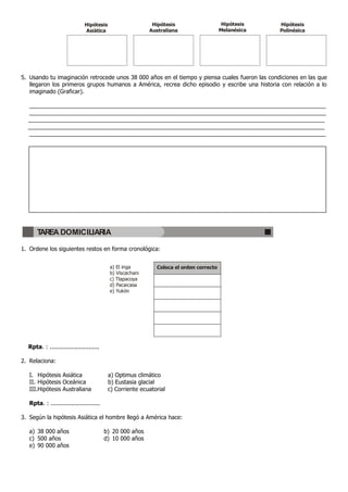 Hipótesis                     Hipótesis                    Hipótesis   Hipótesis
                               Asiática                     Australiana                  Melanésica   Polinésica




5. Usando tu imaginación retrocede unos 38,000 años en el tiempo y piensa cuales fueron las condiciones en las que
   llegaron los primeros grupos humanos a América, recrea dicho episodio y escribe una historia con relación a lo
   imaginado (Graficar).

  _____________________________________________________________________________________________
  _____________________________________________________________________________________________
  _____________________________________________________________________________________________
  _____________________________________________________________________________________________
  _____________________________________________________________________________________________




      TAREA DOMICILIARIA

1. Ordene los siguientes restos en forma cronológica:


                                            a) El inga        Coloca el orden correcto
                                            b) Viscachani
                                            c) Tlapacoya
                                            d) Pacaicasa
                                            e) Yukón




  Rpta. : ............................

2. Relaciona:

   I. Hipótesis Asiática                   a) Optimus climático
   II. Hipótesis Oceánica                  b) Eustasia glacial
   III.Hipótesis Australiana               c) Corriente ecuatorial

   Rpta. : ............................

3. Según la hipótesis Asiática el hombre llegó a América hace:

   a) 38.000 años                         b) 20.000 años
   c) 500 años                            d) 10.000 años
   e) 90.000 años
 