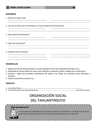 TAREA DOMICILIARIA

RESPONDER

1. ¿Qué fue el Cápac Cuna?
   ..............................................................................          ................................................................................
   ............................................................................... ................................................................................ ......

2. ¿Por qué se afirma que con Pachacútec se inicia el imperio del Tahuantinsuyo?
    ..............................................................................              ................................................................................
    ............................................................................... ................................................................................ .....

3. ¿Qué significa Tahuantinsuyo?
    ..............................................................................              ................................................................................
    ............................................................................... ................................................................................ .....

4. ¿Qué eran los huamaní?
    ………………………............................................................................. ..............................................................................
    ……….................................................................................. ................................................................................ .......

5. ¿Quiénes eran los Chasquis?
    ..............................................................................              ................................................................................
    ...............................................................................             ................................................................................
    ...............................................................................


DESARROLLAR


1. Realiza una línea de tiempo teniendo en cuenta el gobierno de los incas integrantes del Cápac Cuna.
2. Representa de manera gráfica los cuatro suyos indicando su extensión, límites y pueblos que lo conformaron.
3. Averigua y explica las principales características del ejército inca; dibuja sus principales armas defensivas y
    ofensivas.
4. Explica brevemente la sucesión inca.


COMPLETA


1. Los michos fueron............................................................................................................................
2. El Tahuantinsuyo tuvo aproximadamente..................................................................................... años de formación.


                                                 ORGANIZACIÓN SOCIAL
                                                 DEL TAHUANTINSUYO
          ¿Qué aprenderemos?

                          En este capítulo estudiaremos los principales aspectos de la sociedad inca, teniendo en cuenta los
                          grupos que la conformaban así como los aspectos más resaltantes de su vida diaria.
 