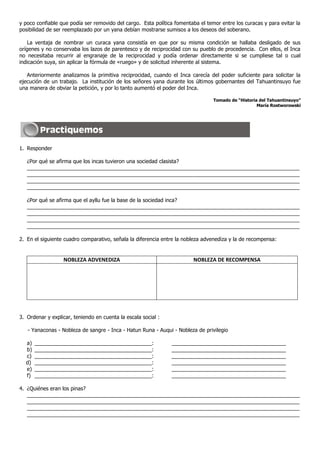 y poco confiable que podía ser removido del cargo. Esta política fomentaba el temor entre los curacas y para evitar la
posibilidad de ser reemplazado por un yana debían mostrarse sumisos a los deseos del soberano.

    La ventaja de nombrar un curaca yana consistía en que por su misma condición se hallaba desligado de sus
orígenes y no conservaba los lazos de parentesco y de reciprocidad con su pueblo de procedencia. Con ellos, el Inca
no necesitaba recurrir al engranaje de la reciprocidad y podía ordenar directamente si se cumpliese tal o cual
indicación suya, sin aplicar la fórmula de «ruego» y de solicitud inherente al sistema.

   Anteriormente analizamos la primitiva reciprocidad, cuando el Inca carecía del poder suficiente para solicitar la
ejecución de un trabajo. La institución de los señores yana durante los últimos gobernantes del Tahuantinsuyo fue
una manera de obviar la petición, y por lo tanto aumentó el poder del Inca.

                                                                                 Tomado de “Historia del Tahuantinsuyo”
                                                                                                    María Rostworowski




1. Responder

   ¿Por qué se afirma que los incas tuvieron una sociedad clasista?
   _____________________________________________________________________________________________
   _____________________________________________________________________________________________
   _____________________________________________________________________________________________
   _____________________________________________________________________________________________

   ¿Por qué se afirma que el ayllu fue la base de la sociedad inca?
   _____________________________________________________________________________________________
   _____________________________________________________________________________________________
   _____________________________________________________________________________________________
   _____________________________________________________________________________________________

2. En el siguiente cuadro comparativo, señala la diferencia entre la nobleza advenediza y la de recompensa:


                  NOBLEZA ADVENEDIZA                                     NOBLEZA DE RECOMPENSA




3. Ordenar y explicar, teniendo en cuenta la escala social :

   - Yanaconas - Nobleza de sangre - Inca - Hatun Runa - Auqui - Nobleza de privilegio

  a)   ________________________________________:               _______________________________________
  b)   ________________________________________:               _______________________________________
  c)   ________________________________________:               _______________________________________
  d)   ________________________________________:               _______________________________________
  e)   ________________________________________:               _______________________________________
  f)   ________________________________________:               _______________________________________

4. ¿Quiénes eran los pinas?
   _____________________________________________________________________________________________
   _____________________________________________________________________________________________
   _____________________________________________________________________________________________
   _____________________________________________________________________________________________
 